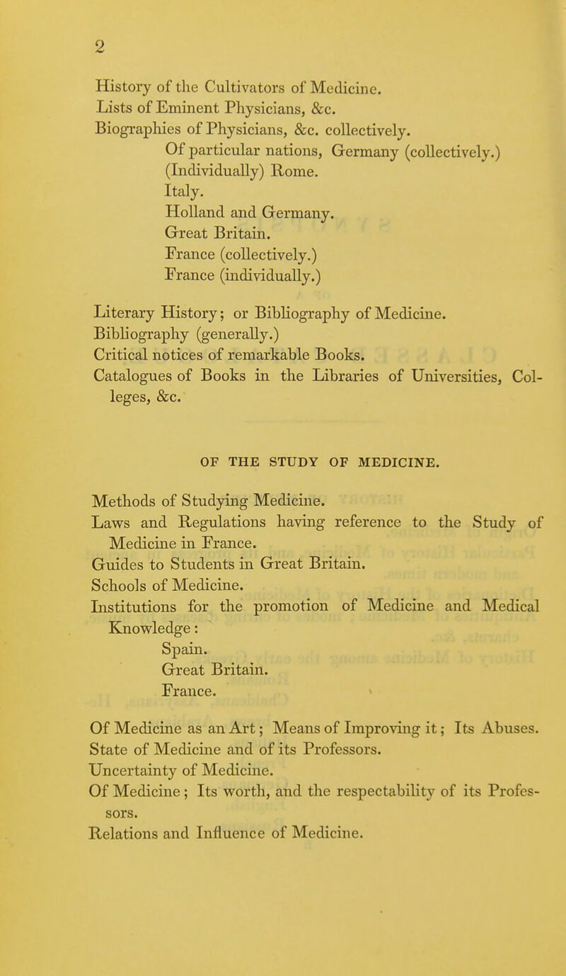 History of the Cultivators of Medicine. Lists of Eminent Physicians, &c. Biographies of Physicians, &c. collectively. Of particular nations, Germany (collectively.) (Individually) Rome. Italy. Holland and Germany. Great Britain. France (collectively.) France (individually.) Literary History; or Bibliography of Medicine. Bibliography (generally.) Critical notices of remarkable Books. Catalogues of Books in the Libraries of Universities, Col- leges, &c. OF THE STUDY OF MEDICINE. Methods of Studying Medicine. Laws and Regulations having reference to the Study of Medicine in France. Guides to Students in Great Britain. Schools of Medicine. Institutions for the promotion of Medicine and Medical Knowledge: Spain. Great Britain. France. Of Medicine as an Art; Means of Improving it; Its Abuses. State of Medicine and of its Professors. Uncertainty of Medicine. Of Medicine; Its worth, and the respectability of its Profes- sors. Relations and Influence of Medicine.