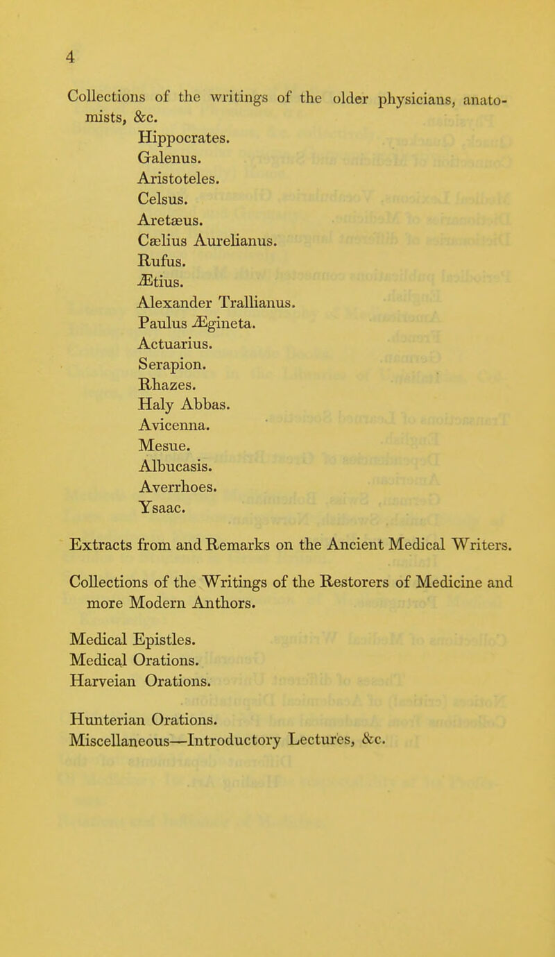 Collections of the writings of the older physicians, anato- mists, &c. Hippocrates. Galenus. Aristoteles. Celsus. Aretasus. Caslius Aurelianus. Rufus. Otitis. Alexander Trallianus. Paulus jEgineta. Actuarius. Serapion. Rhazes. Haly Abbas. Avicenna. Mesue. Albucasis. Averrhoes. Ysaac. Extracts from and Remarks on the Ancient Medical Writers. Collections of the Writings of the Restorers of Medicine and more Modern Anthors. Medical Epistles. Medical Orations. Harveian Orations. Hunterian Orations. Miscellaneous—Introductory Lectures, &c.