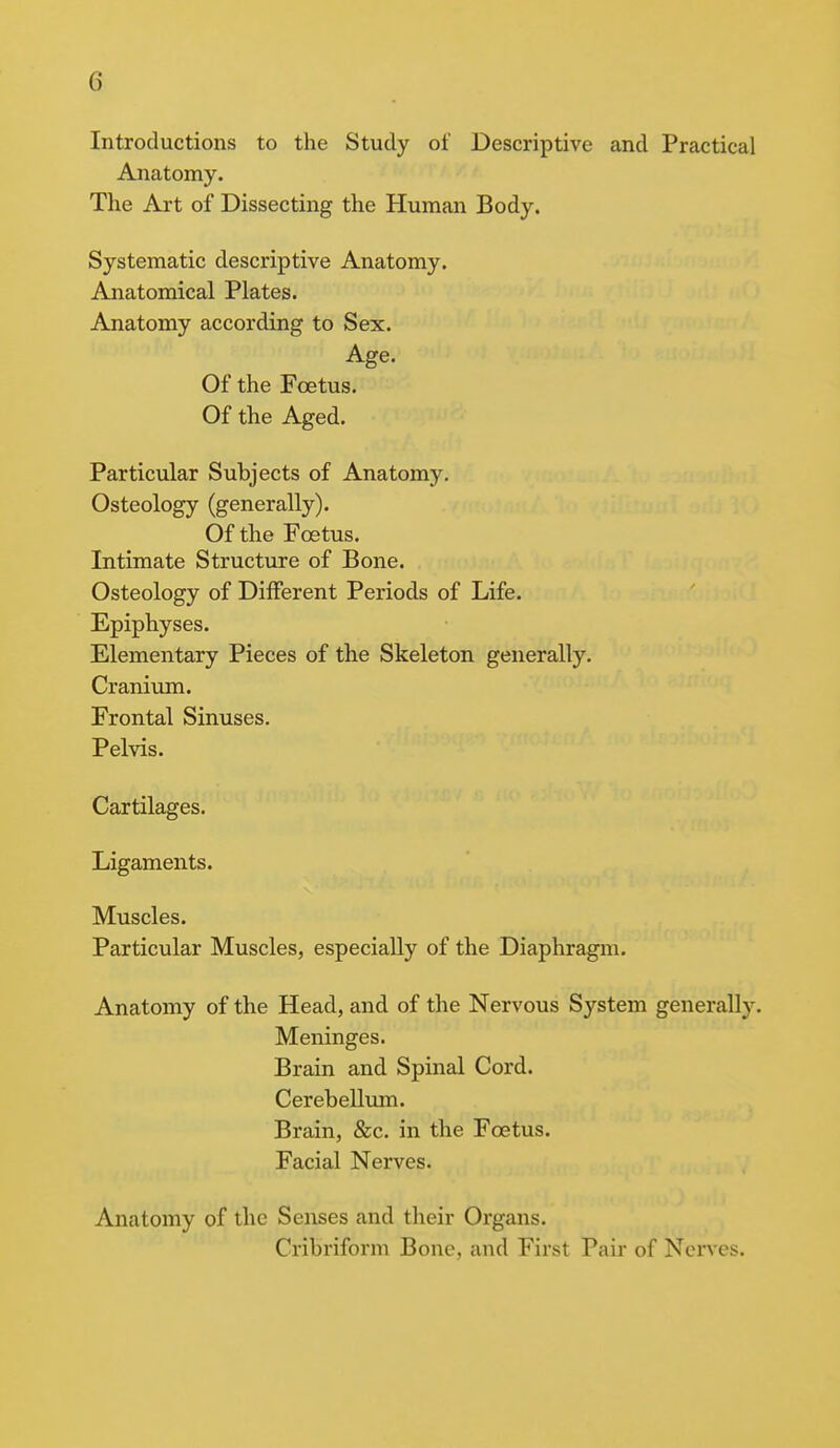 Introductions to the Study of Descriptive and Practical Anatomy. The Art of Dissecting the Human Body. Systematic descriptive Anatomy. Anatomical Plates. Anatomy according to Sex. Age. Of the Foetus. Of the Aged. Particular Subjects of Anatomy. Osteology (generally). Of the Foetus. Intimate Structure of Bone. Osteology of Different Periods of Life. Epiphyses. Elementary Pieces of the Skeleton generally. Cranium. Frontal Sinuses. Pelvis. Cartilages. Ligaments. Muscles. Particular Muscles, especially of the Diaphragm. Anatomy of the Head, and of the Nervous System generally. Meninges. Brain and Spinal Cord. Cerebellum. Brain, &c. in the Foetus. Facial Nerves. Anatomy of the Senses and their Organs. Cribriform Bone, and First Pair of Nerves.