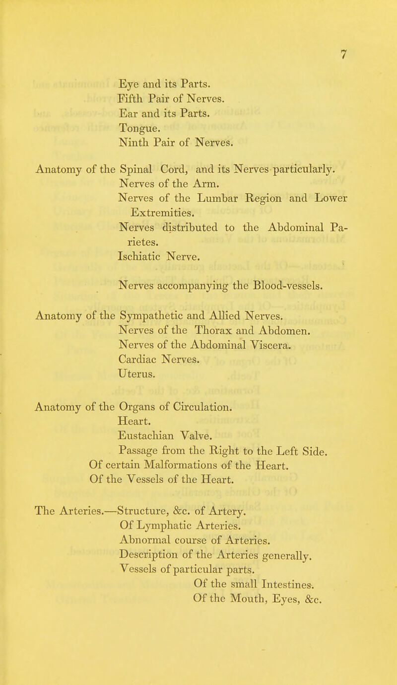 Eye and its Parts. Fifth Pair of Nerves. Ear and its Parts. Tongue. Ninth Pair of Nerves. Anatomy of the Spinal Cord, and its Nerves particularly. Nerves of the Arm. Nerves of the Lumbar Region and Lower Extremities. Nerves distributed to the Abdominal Pa- rietes. Ischiatic Nerve. Nerves accompanying the Blood-vessels. Anatomy of the Sympathetic and Allied Nerves. Nerves of the Thorax and Abdomen. Nerves of the Abdominal Viscera. Cardiac Nerves. Uterus. Anatomy of the Organs of Circulation. Heart. Eustachian Valve. Passage from the Right to the Left Side. Of certain Malformations of the Heart. Of the Vessels of the Heart. The Arteries.—Structure, &c. of Artery. Of Lymphatic Arteries. Abnormal course of Arteries. Description of the Arteries generally. Vessels of particular parts. Of the small Intestines-. Of the Mouth, Eyes, &c.