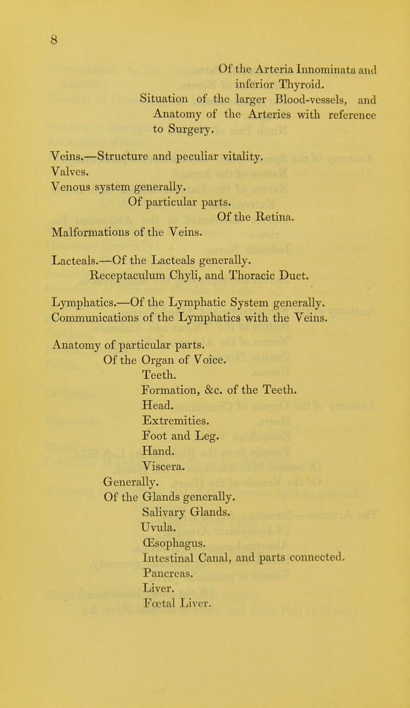 Of the Arteria Innominata and inferior Thyroid. Situation of the larger Blood-vessels, and Anatomy of the Arteries with reference to Surgery. Veins.—Structure and peculiar vitality. Valves. Venous system generally. Of particular parts. Of the Retina. Malformations of the Veins. Lacteals.—Of the Lacteals generally. Receptaculum Chyli, and Thoracic Duct. Lymphatics.—Of the Lymphatic System generally. Communications of the Lymphatics with the Veins. Anatomy of particular parts. Of the Organ of Voice. Teeth. Formation, &c. of the Teeth. Head. Extremities. Foot and Leg. Hand. Viscera. Generally. Of the Glands generally. Salivary Glands. Uvula. (Esophagus. Intestinal Canal, and parts connected. Pancreas. Liver. Foetal Liver.