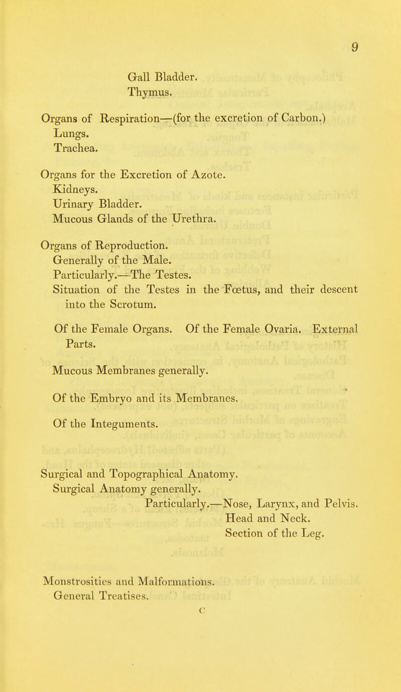 Gall Bladder. Thymus. Organs of Respiration—(for the excretion of Carbon.) Lungs. Trachea. Organs for the Excretion of Azote. Kidneys. Urinary Bladder. Mucous Glands of the Urethra. Organs of Reproduction. Generally of the Male. Particularly.—The Testes. Situation of the Testes in the Fcetus, and their descent into the Scrotum. Of the Female Organs. Of the Female Ovaria. External Parts. Mucous Membranes generally. Of the Embryo and its Membranes. Of the Integuments. Surgical and Topographical Anatomy. Surgical Anatomy generally. Particularly.—Nose, Larynx, and Pelvis. Head and Neck. Section of the Leg. Monstrosities and Malformat ions. General Treatises. C