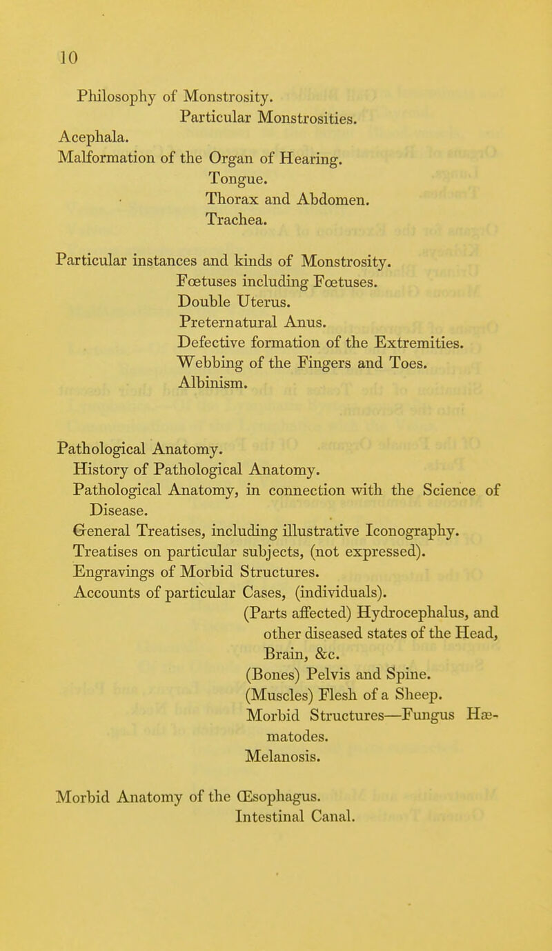 Philosophy of Monstrosity. Particular Monstrosities. Acephala. Malformation of the Organ of Hearing. Tongue. Thorax and Abdomen. Trachea. Particular instances and kinds of Monstrosity. Foetuses including Foetuses. Double Uterus. Preternatural Anus. Defective formation of the Extremities. Webbing of the Fingers and Toes. Albinism. Pathological Anatomy. History of Pathological Anatomy. Pathological Anatomy, in connection with the Science of Disease. General Treatises, including illustrative Iconography. Treatises on particular subjects, (not expressed). Engravings of Morbid Structures. Accounts of particular Cases, (individuals). (Parts affected) Hydrocephalus, and other diseased states of the Head, Brain, &c. (Bones) Pelvis and Spine. (Muscles) Flesh of a Sheep. Morbid Structures—Fungus Ha?- matodes. Melanosis. Morbid Anatomy of the (Esophagus. Intestinal Canal.