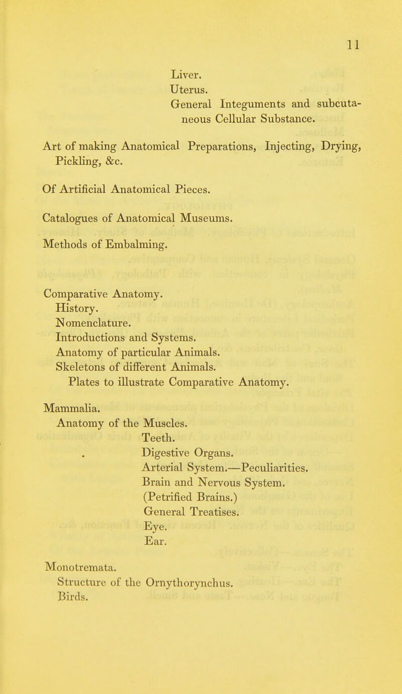 Liver. Uterus. General Integuments and subcuta- neous Cellular Substance. Art of making Anatomical Preparations, Injecting, Drying, Pickling, &c. Of Artificial Anatomical Pieces. Catalogues of Anatomical Museums. Methods of Embalming. Comparative Anatomy. History. Nomenclature. Introductions and Systems. Anatomy of particular Animals. Skeletons of different Animals. Plates to illustrate Comparative Anatomy. Mammalia. Anatomy of the Muscles. Teeth. Digestive Organs. Arterial System.—Peculiarities. Brain and Nervous System. (Petrified Brains.) General Treatises. Eye. Ear. Monotremata. Structure of the Ornythorynchus. Birds.