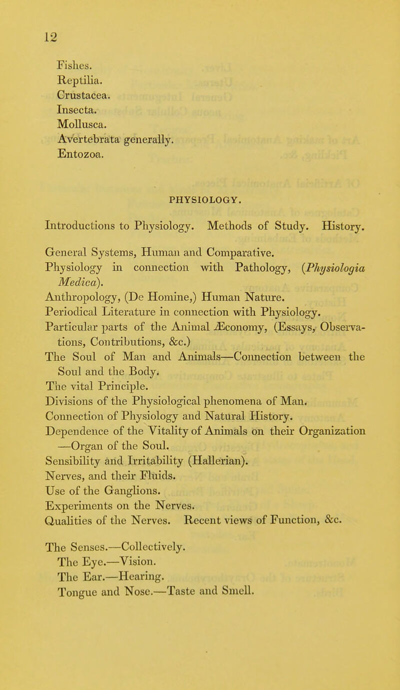 Fishes. Reptilia. Crustacea. Insecta. Mollusca. Avertebrata generally. Entozoa. PHYSIOLOGY. Introductions to Physiology. Methods of Study. History. General Systems, Human and Comparative. Physiology in connection with Pathology, (Physiologia Medico). Anthropology, (De Homine,) Human Nature. Periodical Literature in connection with Physiology. Particular parts of the Animal iEconomy, (Essays, Observa- tions, Contributions, &c.) The Soul of Man and Animals—Connection between the Soul and the Body. The vital Principle. Divisions of the Physiological phenomena of Man. Connection of Physiology and Natural History. Dependence of the Vitality of Animals on their Organization —Organ of the Soul. Sensibility and Irritability (Hallerian). Nerves, and their Fluids. Use of the Ganglions. Experiments on the Nerves. Qualities of the Nerves. Recent views of Function, &c. The Senses.—Collectively. The Eye.—Vision. The Ear.—Hearing. Tongue and Nose.—Taste and Smell.