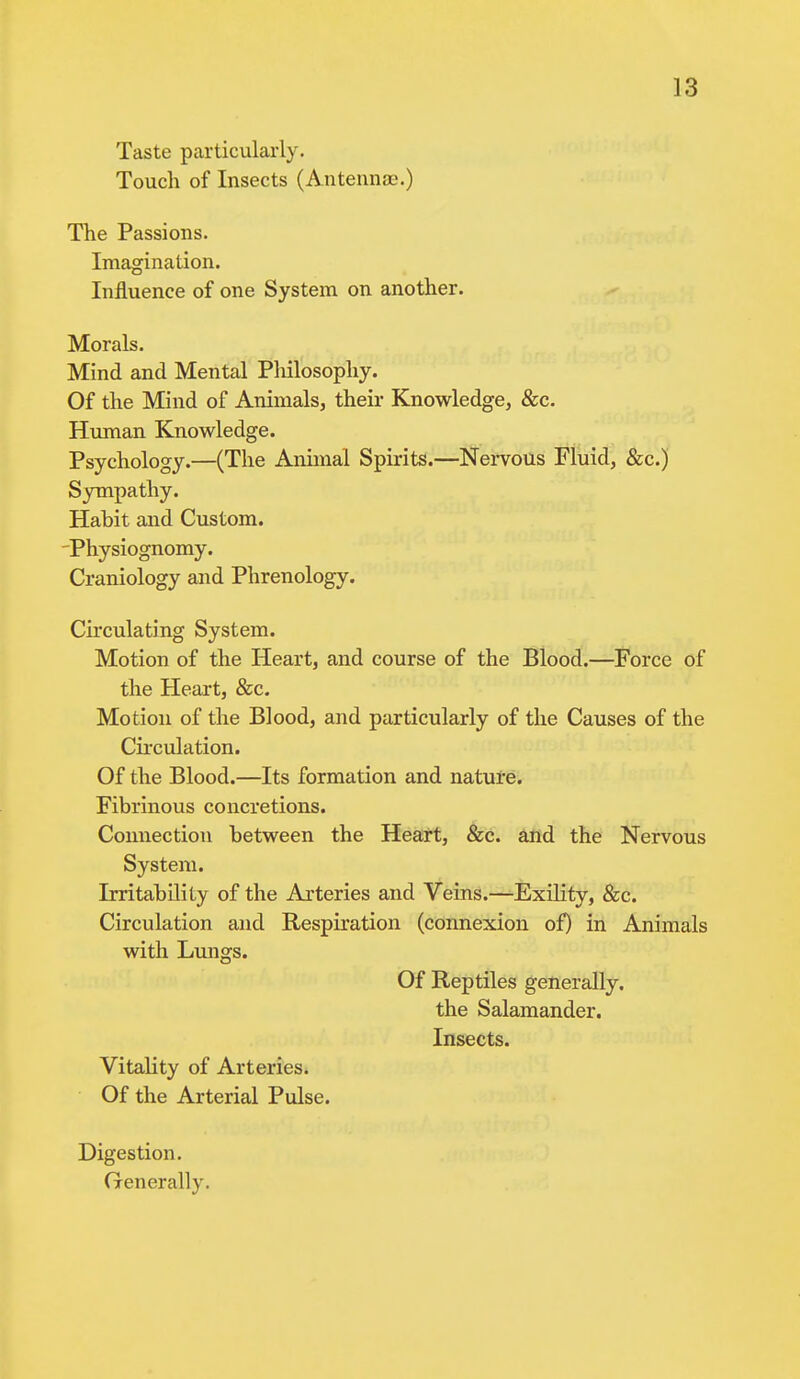 Taste particularly. Touch of Insects (Antennae.) The Passions. Imagination. Influence of one System on another. Morals. Mind and Mental Philosophy. Of the Mind of Animals, their Knowledge, &c. Human Knowledge. Psychology.—(The Animal Spirits.—Nervous Fluid, &c.) Sympathy. Habit and Custom. Physiognomy. Craniology and Phrenology. Circulating System. Motion of the Heart, and course of the Blood.—Force of the Heart, &c. Motion of the Blood, and particularly of the Causes of the Circulation. Of the Blood.—Its formation and nature. Fibrinous concretions. Connection between the Heart, &c. and the Nervous System. Irritability of the Arteries and Veins.—Exility, &c. Circulation and Respiration (connexion of) in Animals with Lungs. Of Reptiles generally, the Salamander. Insects. Vitality of Arteries. Of the Arterial Pulse. Digestion. Generally.