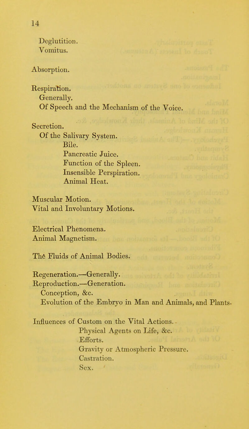 Deglutition. Vomitus. Absorption. Respiration. Generally. Of Speech and the Mechanism of the Voice. Secretion. Of the Salivary System. Bile. Pancreatic Juice. Function of the Spleen. Insensible Perspiration. Animal Heat. Muscular Motion. Vital and Involuntary Motions. Electrical Phenomena. Animal Magnetism. Th6 Fluids of Animal Bodies. Regeneration.—Generally. Reproduction.—Generation. Conception, &c. Evolution of the Embryo in Man and Animals, and Plants. Influences of Custom on the Vital Actions. - Physical Agents on Life, &c. Efforts. Gravity or Atmospheric Pressure. Castration. Sex.