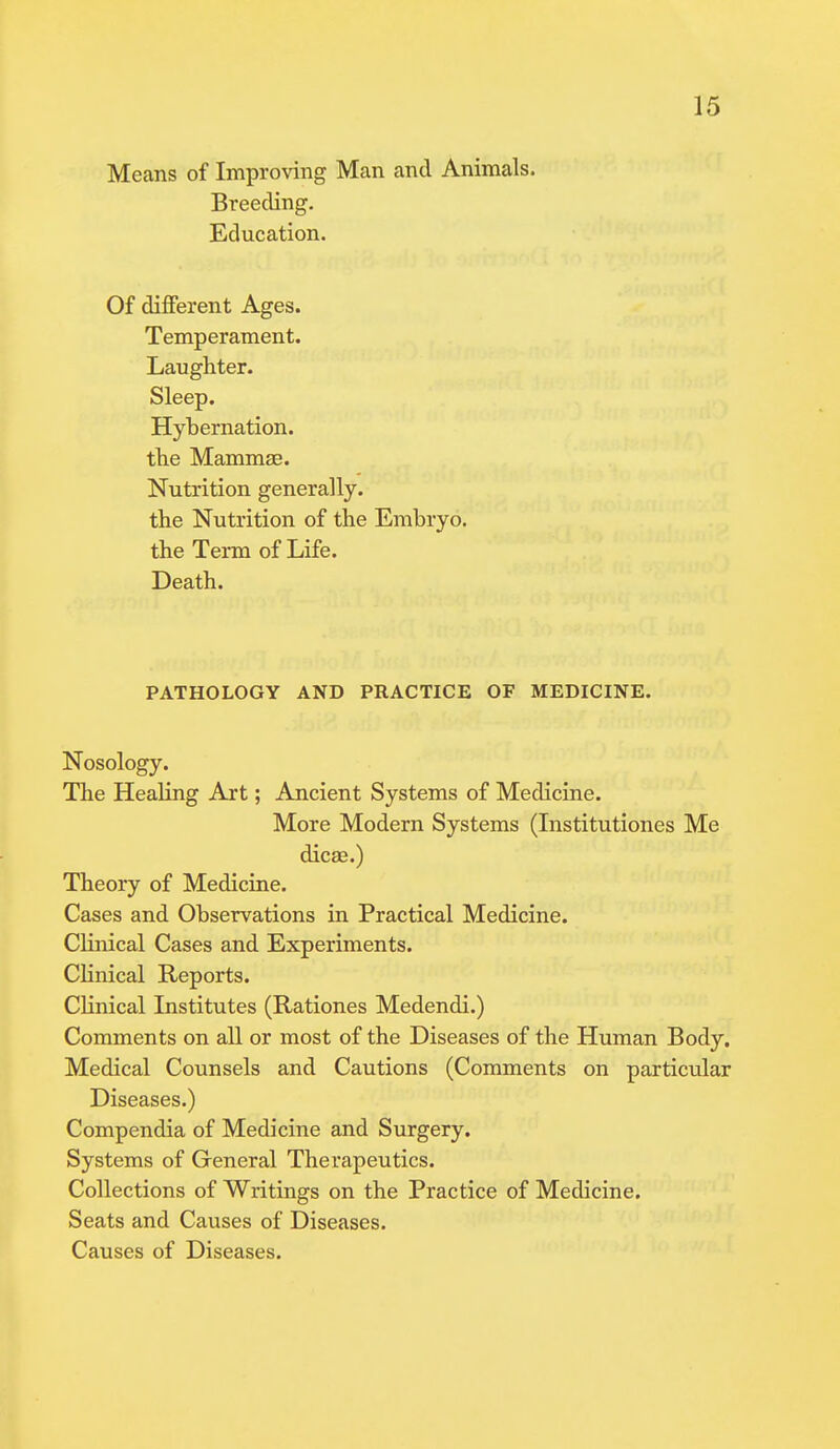 Means of Improving Man and Animals. Breeding. Education. Of different Ages. Temperament. Laughter. Sleep. Hybernation. the Mammae. Nutrition generally. the Nutrition of the Embryo. the Term of Life. Death. PATHOLOGY AND PRACTICE OF MEDICINE. Nosology. The Healing Art; Ancient Systems of Medicine. More Modern Systems (Institutiones Me dicae.) Theory of Medicine. Cases and Observations in Practical Medicine. Clinical Cases and Experiments. Clinical Reports. Clinical Institutes (Rationes Medendi.) Comments on all or most of the Diseases of the Human Body. Medical Counsels and Cautions (Comments on particular Diseases.) Compendia of Medicine and Surgery. Systems of General Therapeutics. Collections of Writings on the Practice of Medicine. Seats and Causes of Diseases. Causes of Diseases.