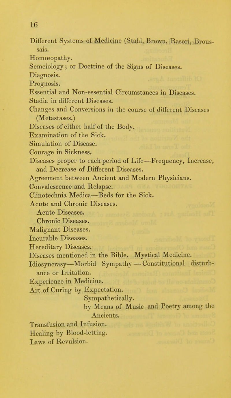Different Systems of Medicine (Stahl, Brown, Rasori, Brous- sais. Homoeopathy. Semeiology; or Doctrine of the Signs of Diseases. Diagnosis. Prognosis. Essential and Non-essential Circumstances in Diseases. Stadia in different Diseases. Changes and Conversions in the course of different Diseases (Metastases.) Diseases of either half of the Body. Examination of the Sick. Simulation of Disease. Courage in Sickness. Diseases proper to each period of Life—Frequency, Increase, and Decrease of Different Diseases. Agreement between Ancient and Modern Physicians. Convalescence and Relapse. Clinotechnia Medica—Beds for the Sick. Acute and Chronic Diseases. Acute Diseases. Chronic Diseases. Malignant Diseases. Incurable Diseases. Hereditary Diseases. Diseases mentioned in the Bible. Mystical Medicine. Idiosyncrasy—Morbid Sympathy — Constitutional disturb- ance or Irritation. Experience in Medicine. Art of Curing by Expectation. Sympathetically. by Means of Music and Poetry among the Ancients. Transfusion and Infusion. Healing by Blood-letting. Laws of Revulsion.