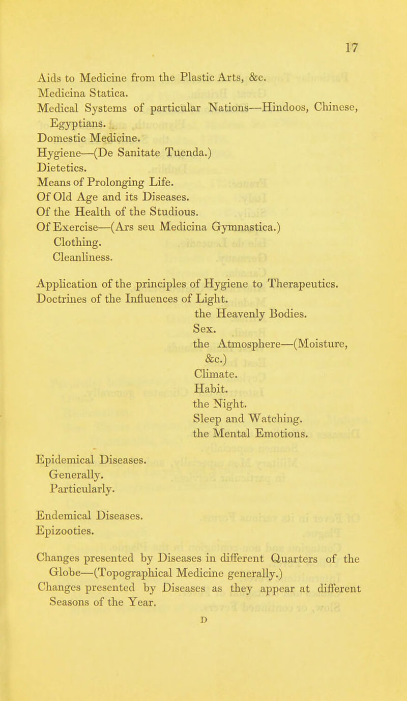 Aids to Medicine from the Plastic Arts, &c. Medicina Statica. Medical Systems of particular Nations—Hindoos, Chinese, Egyptians. Domestic Medicine. Hygiene—(De Sanitate Tuenda.) Dietetics. Means of Prolonging Life. Of Old Age and its Diseases. Of the Health of the Studious. Of Exercise—(Ars seu Medicina Gymnastica.) Clothing. Cleanliness. Application of the principles of Hygiene to Therapeutics. Doctrines of the Influences of Light. the Heavenly Bodies. Sex. the Atmosphere—(Moisture, &c.) Climate. Habit, the Night. Sleep and Watching, the Mental Emotions. Epidemical Diseases. Generally. Particularly. Endemical Diseases. Epizooties. Changes presented by Diseases in different Quarters of the Globe—(Topographical Medicine generally.) Changes presented by Diseases as they appear at different Seasons of the Year. D