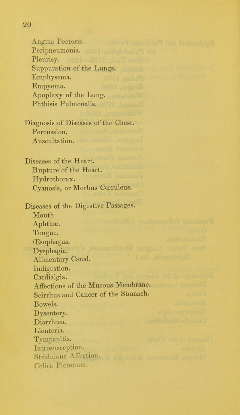 Angina Pectoris. Peripneumonia. Pleurisy. Suppuration of the Lungs. Emphysema. Empyema. Apoplexy of the Lung. Phthisis Pulmonalis. Diagnosis of Diseases of the Chest. Percussion. Auscultation. Diseases of the Heart. Rupture of the Heart. Hydrothorax. Cyanosis, or Morbus Cceruleus. Diseases of the Digestive Passages. Mouth Aphthae. Tongue. (Esophagus. Dysphagia. Alimentary Canal. Indigestion. Cardialgia. Affections of the Mucous Membrane. Scirrhus and Cancer of the Stomach. Bowels. Dysentery. Diarrhoea. Lienteria. Tympanitis. Introsusception. Stridulous Affection. Colica Pictonum.