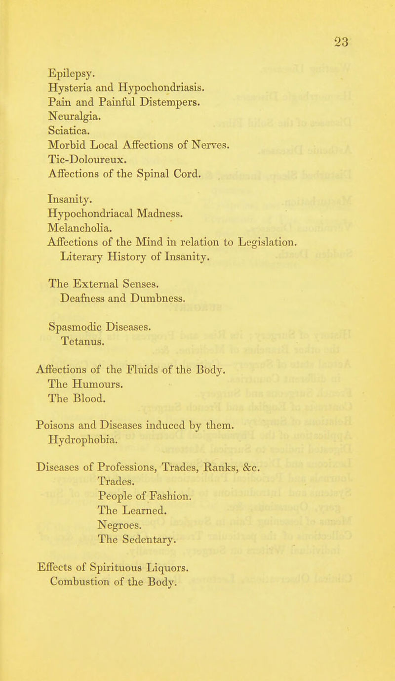 Epilepsy. Hysteria and Hypochondriasis. Pain and Painful Distempers. Neuralgia. Sciatica. Morbid Local Affections of Nerves. Tic-Doloureux. Affections of the Spinal Cord. Insanity. Hypochondriacal Madness. Melancholia. Affections of the Mind in relation to Legislation. Literary History of Insanity. The External Senses. Deafness and Dumbness. Spasmodic Diseases. Tetanus. Affections of the Fluids of the Body. The Humours. The Blood. Poisons and Diseases induced by them. Hydrophobia. Diseases of Professions, Trades, Ranks, &c. Trades. People of Fashion. The Learned. Negroes. The Sedentary. Effects of Spirituous Liquors. Combustion of the Body.