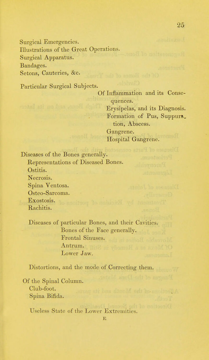 Surgical Emergencies. Illustrations of the Great Operations. Surgical Apparatus. Bandages. Setons, Cauteries, &c. Particular Surgical Subjects. Of Inflammation and its Conse- quences. Erysipelas, and its Diagnosis. Formation of Pus, Suppura. tion, Abscess. Gangrene. Hospital Gangrene. Diseases of the Bones generally. Representations of Diseased Bones. Ostitis. Necrosis. Spina Ventosa. Osteo-Sarcoma. Exostosis. Rachitis. Diseases of particular Bones, and their Cavities. Bones of the Face generally. Frontal Sinuses. Antrum. Lower Jaw. Distortions, and the mode of Correcting them. Of the Spinal Column. Club-foot. Spina Bifida. Useless State of the Lower Extremities. E