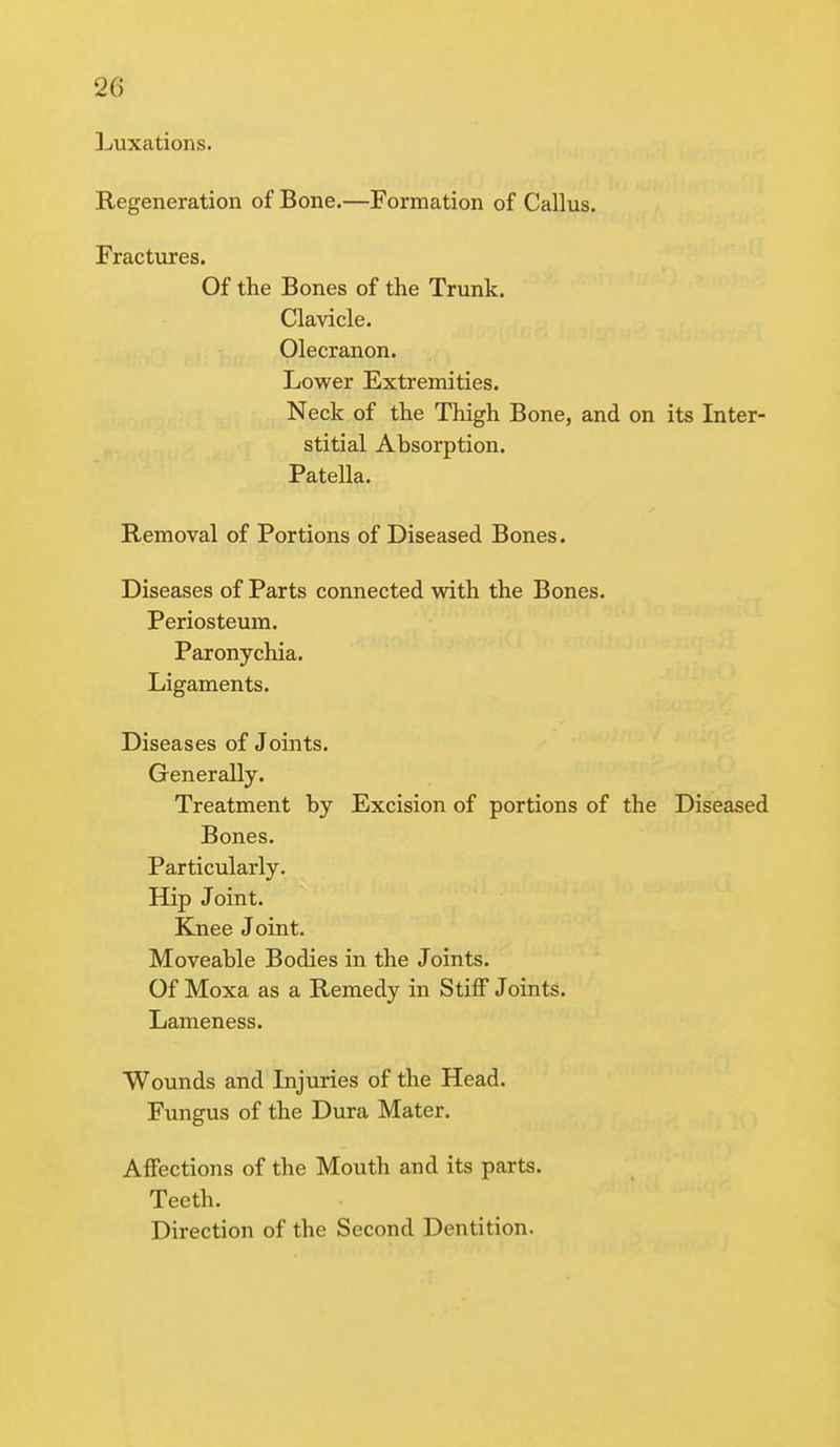 Luxations. Regeneration of Bone.—Formation of Callus. Fractures. Of the Bones of the Trunk. Clavicle. Olecranon. Lower Extremities. Neck of the Thigh Bone, and on its Inter- stitial Absorption. Patella. Removal of Portions of Diseased Bones. Diseases of Parts connected with the Bones. Periosteum. Paronychia. Ligaments. Diseases of Joints. Generally. Treatment by Excision of portions of the Diseased Bones. Particularly. Hip Joint. Knee Joint. Moveable Bodies in the Joints. Of Moxa as a Remedy in Stiff Joints. Lameness. Wounds and Injuries of the Head. Fungus of the Dura Mater. Affections of the Mouth and its parts. Teeth. Direction of the Second Dentition.