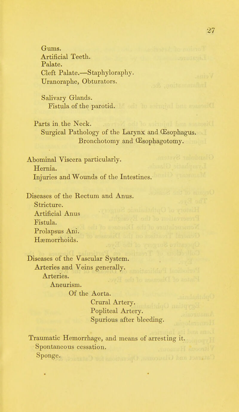 Gums. Artificial Teeth. Palate. Cleft Palate.—Staphyloraphy. Uranoraphe, Obturators. Salivary Glands. Fistula of the parotid. Parts in the Neck. Surgical Pathology of the Larynx and (Esophagus. Bronchotomy and (Esophagotomy. Abominal Viscera particularly. Hernia. Injuries and Wounds of the Intestines. Diseases of the Rectum and Anus. Stricture. Artificial Anus Fistula. Prolapsus Ani. Haemorrhoids. Diseases of the Vascular System. Arteries and Veins generally. Arteries. Aneurism. Of the Aorta. Crural Artery. Popliteal Artery. Spurious after bleeding. Traumatic Hemorrhage, and means of arresting it. Spontaneous cessation. Sponge.