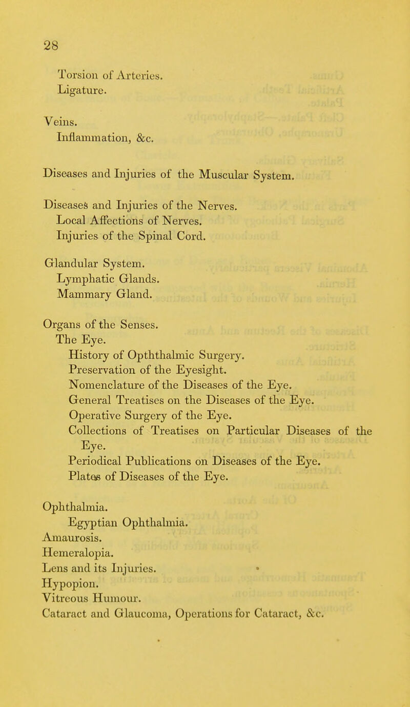 Torsion of Arteries. Ligature. Veins. Inflammation, &c. Diseases and Injuries of the Muscular System. Diseases and Injuries of the Nerves. Local Affections of Nerves. Injuries of the Spinal Cord. Glandular System. Lymphatic Glands. Mammary Gland. Organs of the Senses. The Eye. History of Opththalmic Surgery. Preservation of the Eyesight. Nomenclature of the Diseases of the Eye. General Treatises on the Diseases of the Eye. Operative Surgery of the Eye. Collections of Treatises on Particular Diseases of the Eye. Periodical Publications on Diseases of the Ej^e. Plat^ of Diseases of the Eye. Ophthalmia. Egyptian Ophthalmia. Amaurosis. Hemeralopia. Lens and its Injuries. • Hypopion. Vitreous Humour. Cataract and Glaucoma, Operations for Cataract, &c.