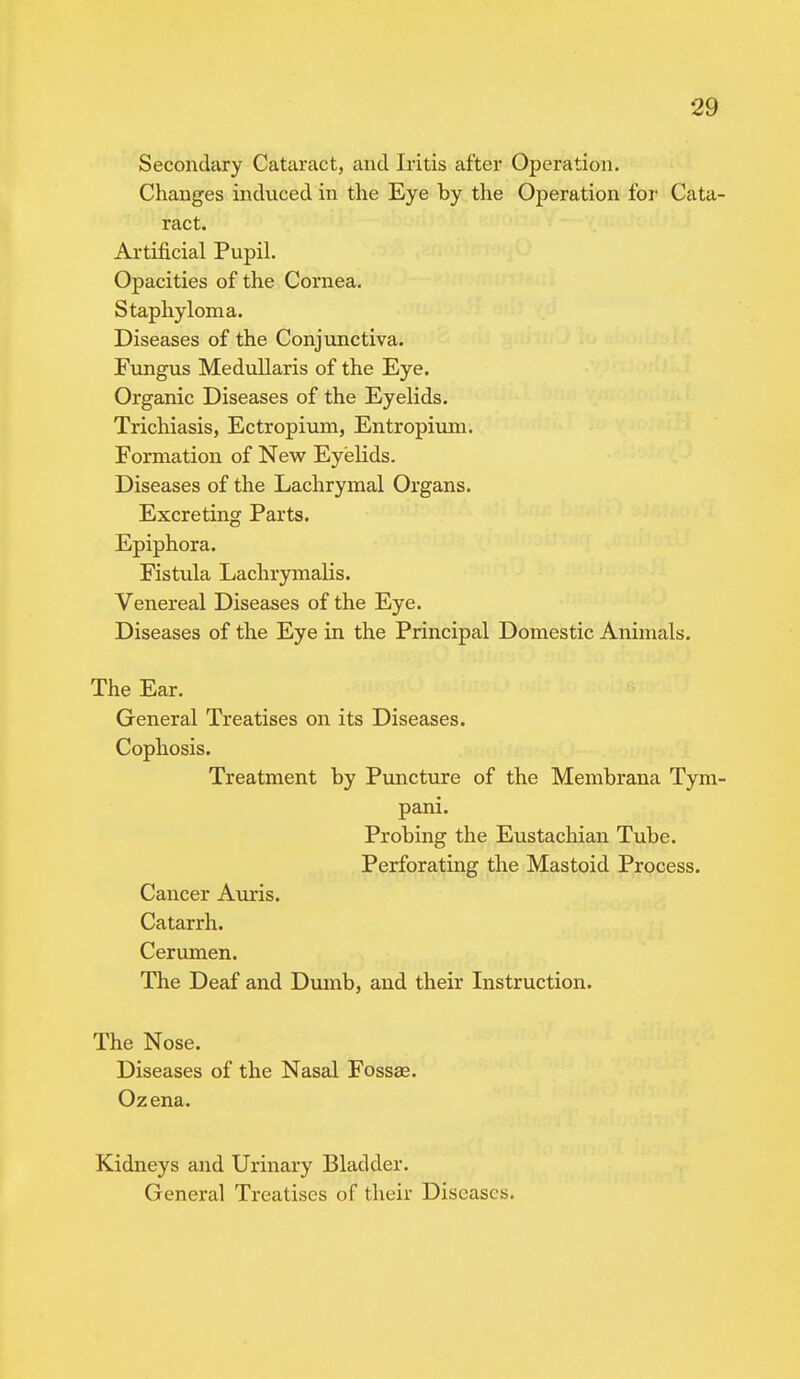 Secondary Cataract, and Iritis after Operation. Changes induced in the Eye by the Operation for Cata- ract. Artificial Pupil. Opacities of the Cornea. Staphyloma. Diseases of the Conjunctiva. Fungus Medullaris of the Eye. Organic Diseases of the Eyelids. Trichiasis, Ectropium, Entropium. Formation of New Eyelids. Diseases of the Lachrymal Organs. Excreting Parts. Epiphora. Fistula Lachrymalis. Venereal Diseases of the Eye. Diseases of the Eye in the Principal Domestic Animals. The Ear. General Treatises on its Diseases. Cophosis. Treatment by Puncture of the Membrana Tym- pani. Probing the Eustachian Tube. Perforating the Mastoid Process. Cancer Auxis. Catarrh. Cerumen. The Deaf and Dumb, and their Instruction. The Nose. Diseases of the Nasal Fossae. Oz ena. Kidneys and Urinary Bladder. General Treatises of their Diseases.