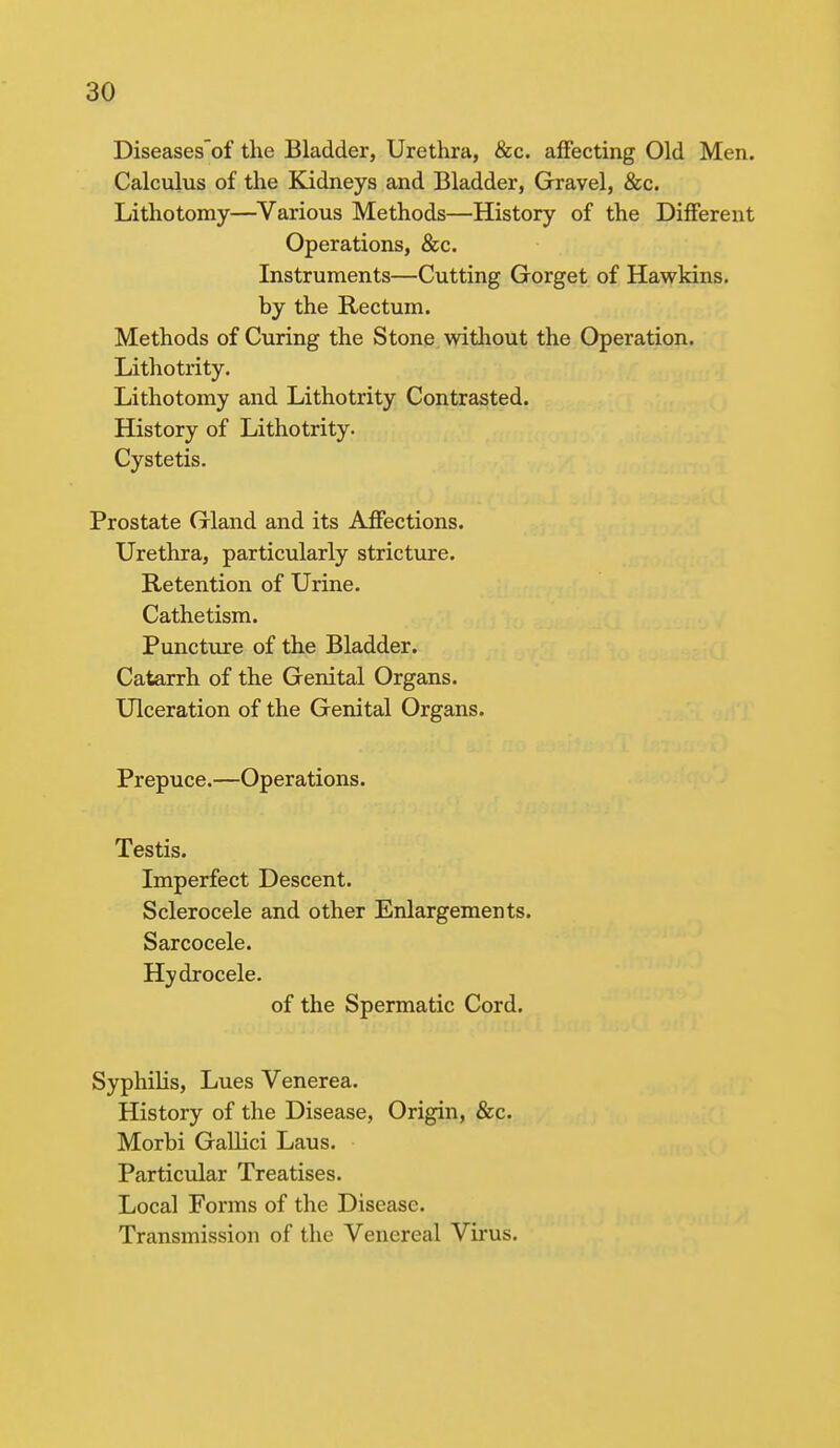 Diseasesof the Bladder, Urethra, &c. affecting Old Men. Calculus of the Kidneys and Bladder, Gravel, &c. Lithotomy—Various Methods—History of the Different Operations, &c. Instruments—Cutting Gorget of Hawkins. by the Rectum. Methods of Curing the Stone without the Operation. Lithotrity. Lithotomy and Lithotrity Contrasted. History of Lithotrity. Cystetis. Prostate Gland and its Affections. Urethra, particularly stricture. Retention of Urine. Cathetism. Puncture of the Bladder. Catarrh of the Genital Organs. Ulceration of the Genital Organs. Prepuce.—Operations. Testis. Imperfect Descent. Sclerocele and other Enlargements. Sarcocele. Hydrocele. of the Spermatic Cord. Syphilis, Lues Venerea. History of the Disease, Origin, &c. Morbi Gallici Laus. Particular Treatises. Local Forms of the Disease. Transmission of the Venereal Virus.