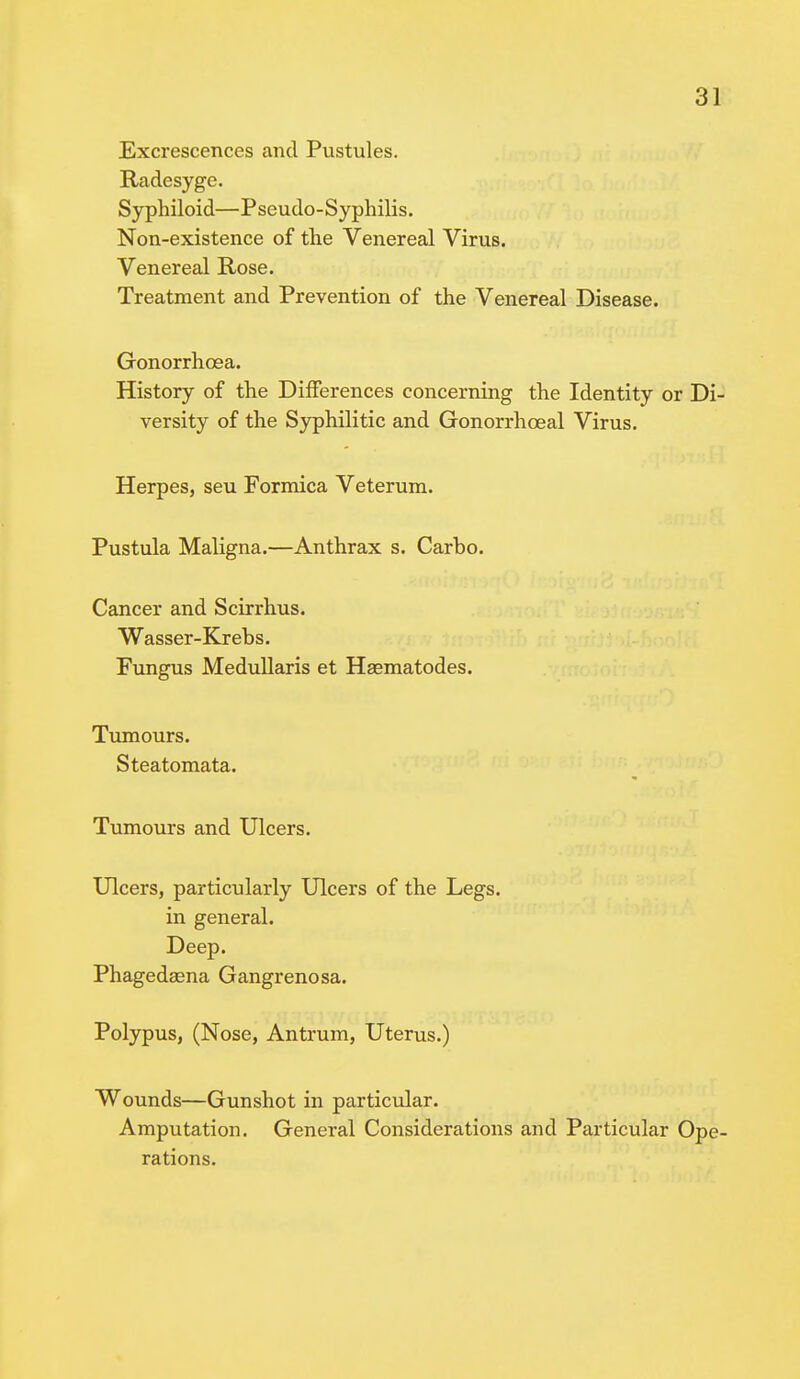 Excrescences and Pustules. Radesyge. Syphiloid— P seudo - Syphilis. Non-existence of the Venereal Virus. Venereal Rose. Treatment and Prevention of the Venereal Disease. Gonorrhoea. History of the Differences concerning the Identity or Di- versity of the Syphilitic and Gonorrhceal Virus. Herpes, seu Formica Veterum. Pustula Maligna.—Anthrax s. Carho. Cancer and Scirrhus. Wasser-Krebs. Fungus Medullaris et Haematodes. Tumours. Steatomata. Tumours and Ulcers. Ulcers, particularly Ulcers of the Legs, in general. Deep. Phagedsena Gangrenosa. Polypus, (Nose, Antrum, Uterus.) Wounds—Gunshot in particular. Amputation. General Considerations and Particular Ope- rations.