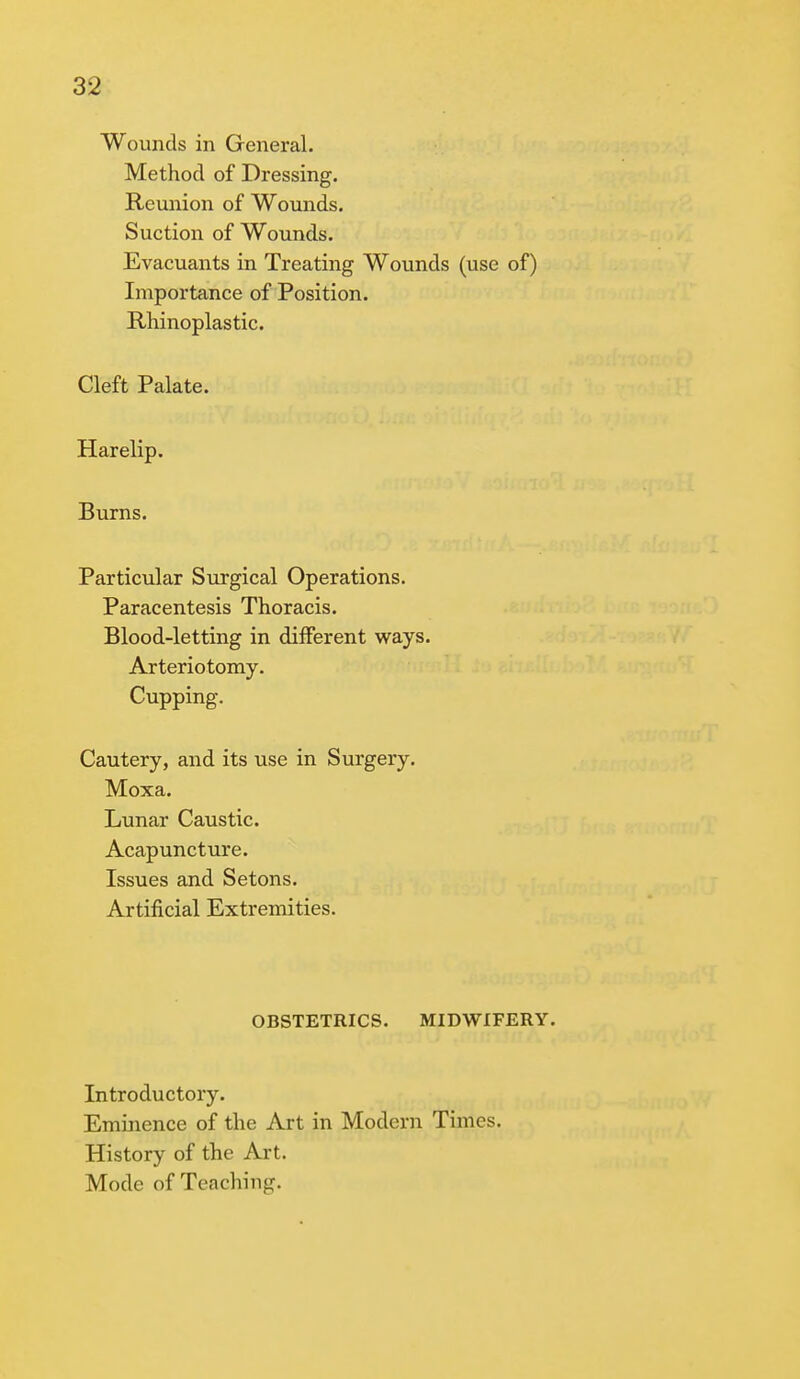 Wounds in General. Method of Dressing. Reunion of Wounds. Suction of Wounds. Evacuants in Treating Wounds (use of) Importance of Position. Rhinoplastic. Cleft Palate. Harelip. Burns. Particular Surgical Operations. Paracentesis Thoracis. Blood-letting in different ways. Arteriotomy. Cupping. Cautery, and its use in Surgery. Moxa. Lunar Caustic. Acapuncture. Issues and Setons. Artificial Extremities. OBSTETRICS. MIDWIFERY. Introductory. Eminence of the Art in Modern Times. History of the Art. Mode of Teaching.