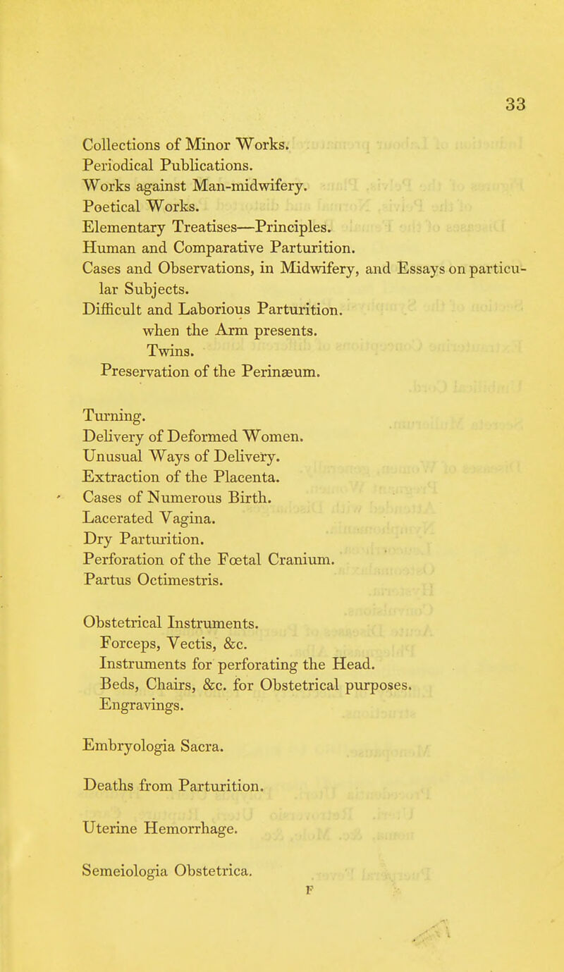 Collections of Minor Works. Periodical Publications. Works against Man-midwifery. Poetical Works. Elementary Treatises—Principles. Human and Comparative Parturition. Cases and Observations, in Midwifery, and Essays on particu- lar Subjects. Difficult and Laborious Parturition, when the Arm presents. Twins. Preservation of the Perinasum. Turning. Delivery of Deformed Women. Unusual Ways of Delivery. Extraction of the Placenta. Cases of Numerous Birth. Lacerated Vagina. Dry Parturition. Perforation of the Foetal Cranium. Partus Octimestris. Obstetrical Instruments. Forceps, Vectis, &c. Instruments for perforating the Head. Beds, Chairs, &c. for Obstetrical purposes. Engravings. Embryologia Sacra. Deaths from Parturition. Uterine Hemorrhage. Semeiologia Obstetrica. F