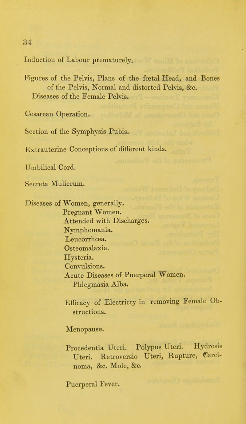 Induction of Labour prematurely. Figures of the Pelvis, Plans of the fcetal Head, and Bones of the Pelvis, Normal and distorted Pelvis, &c. Diseases of the Female Pelvis. Cesarean Operation. Section of the Symphysis Pubis. Extrauterine Conceptions of different kinds. Umbilical Cord. Secreta Mulierum. Diseases of Women, generally. Pregnant Women. Attended with Discharges. Nymphomania. Leucorrhcea. Osteomalaxia. Hysteria. Convulsions. Acute Diseases of Puerperal Women. Phlegmasia Alba. Efficacy of Electricty in removing Female Ob- structions. Menopause. Procidentia Uteri. Polypus Uteri. Hydrosis Uteri. Retroversio Uteri, Rupture, Carci- noma, &c. Mole, &c. Puerperal Fever.
