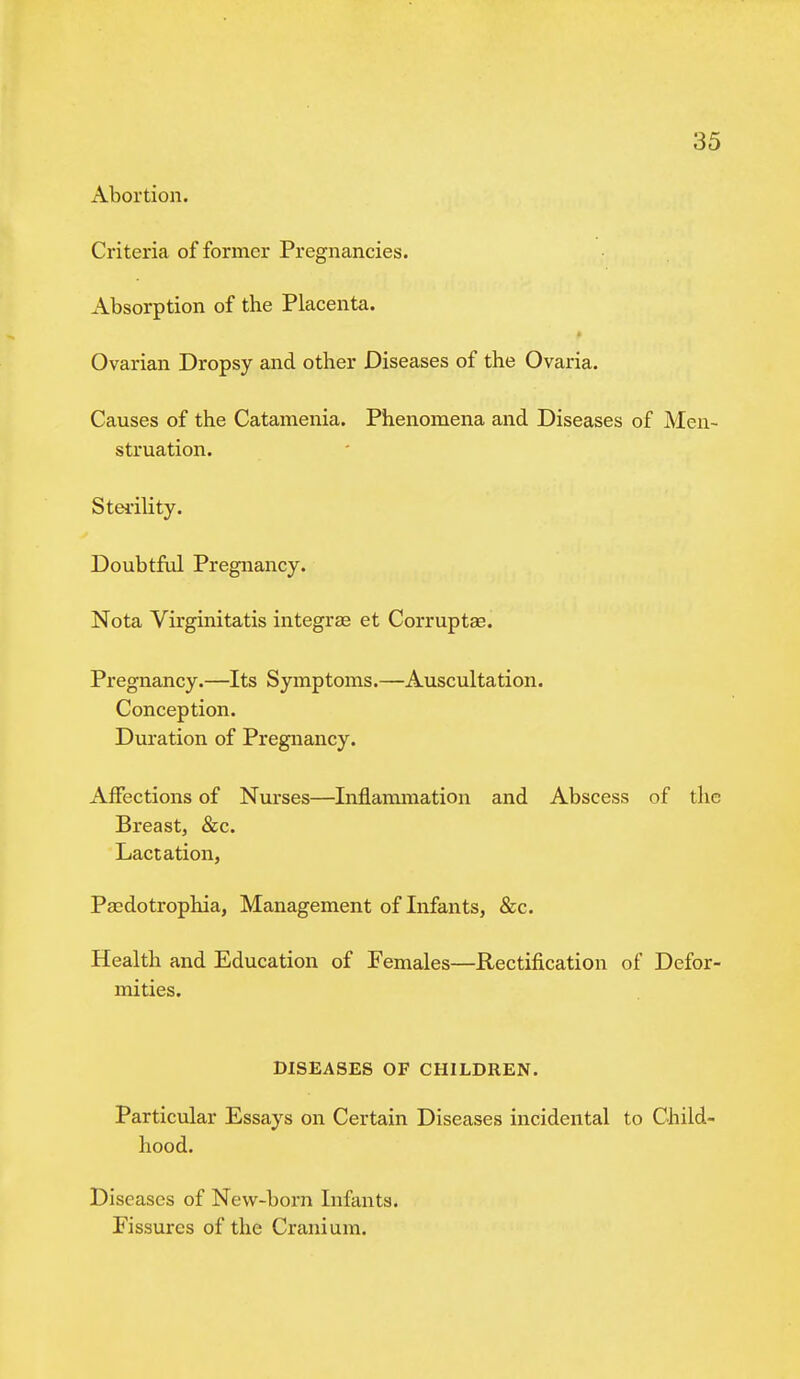 Abortion. Criteria of former Pregnancies. Absorption of the Placenta. Ovarian Dropsy and other Diseases of the Ovaria. Causes of the Catamenia. Phenomena and Diseases of Men- struation. Sterility. Doubtful Pregnancy. Nota Virginitatis integras et Corruptee. Pregnancy.—Its Symptoms.—Auscultation. Conception. Duration of Pregnancy. Affections of Nurses—Inflammation and Abscess of the Breast, &c. Lactation, Paedotrophia, Management of Infants, &c. Health and Education of Females—Rectification of Defor- mities. DISEASES OF CHILDREN. Particular Essays on Certain Diseases incidental to Child- hood. Diseases of New-born Infants. Fissures of the Cranium.