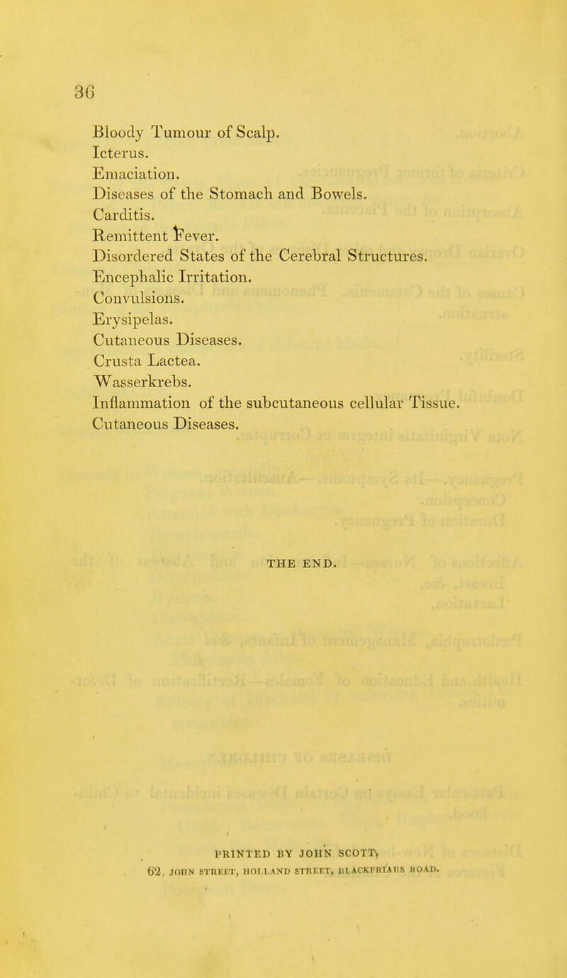 30 Bloody Tumour of Scalp. Icterus. Emaciation. Diseases of the Stomach and Bowels. Carditis. Remittent Fever. Disordered States of the Cerebral Structures. Encephalic Irritation. Convulsions. Erysipelas. Cutaneous Diseases. Crusta Lactea. Wasserkrebs. Inflammation of the subcutaneous cellular Tissue. Cutaneous Diseases. THE END. PRINTED BY JOHN SCOTT, t)'2, JOHN STHE1T, HOLLAND STHEFT, IILACKKRIAHS HO AD.