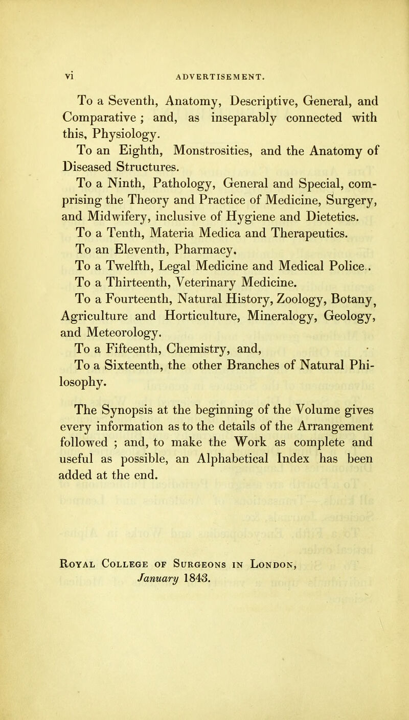 vi To a Seventh, Anatomy, Descriptive, General, and Comparative; and, as inseparably connected with this. Physiology. To an Eighth, Monstrosities, and the Anatomy of Diseased Structures. To a Ninth, Pathology, General and Special, coni- prising the Theory and Practice of Medicine, Surgery, and Midwifery, inclusive of Hygiene and Dietetics. To a Tenth, Materia Medica and Therapeutics. To an Eleventh, Pharmacy. To a Twelfth, Legal Medicine and Medical Police.. To a Thirteenth, Veterinary Medicine. To a Fourteenth, Natural History, Zoology, Botany^ Agriculture and Horticulture, Mineralogy, Geology, and Meteorology. To a Fifteenth, Chemistry, and. To a Sixteenth, the other Branches of Natural Phi- losophy. The Synopsis at the beginning of the Volume gives every information as to the details of the Arrangement followed ; and, to make the Work as complete and useful as possible, an Alphabetical Index has been added at the end. Royal College of Surgeons in London, January 1843.