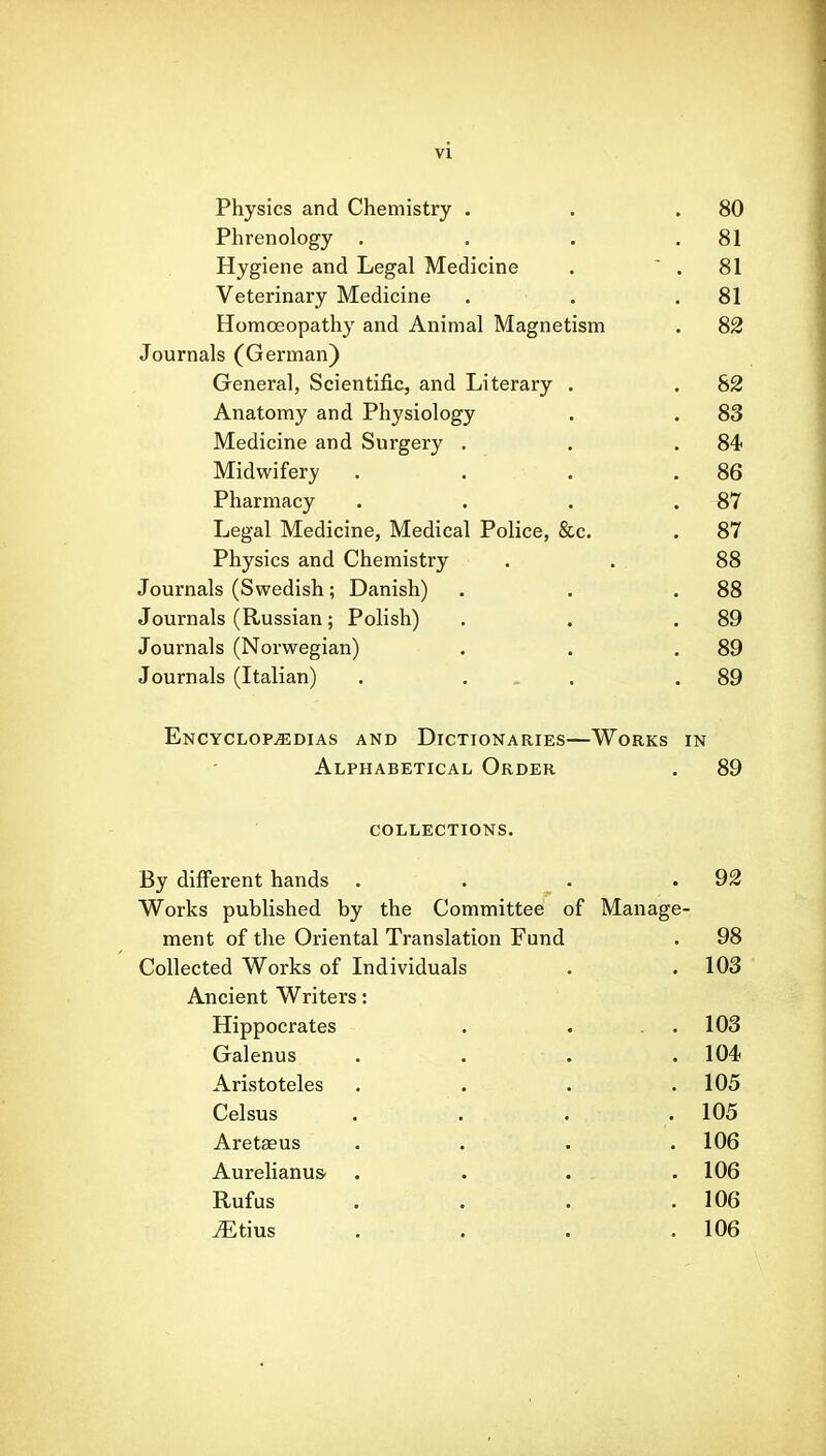 rhysics and L/hemistry . 80 Phrenology 81 Hygiene and Legal Medicine XT' X • „ . Tv/r J • ' Veterinary Medicine 81 Homoeopathy and Animal Magnetism 8» Journals (uerman^ Greneral, Scientific, and Literary . o» Anatomy and Physiology 83 Medicine and burgery . 84 Midwifery 86 Pharmacy 87 Legal Medicine, Medical Police, &c. . 87 Physics and Chemistry . 88 Journals (Swedish; Danish) . 88 Journals (Russian; Polish) . 89 Journals (Norwegian) . 89 Journals (Italian) . ... . 89 Encyclopedias and Dictionaries—Works in Alphabetical Order . 89 COLLECTIONS. By difFerent hands . . . .92 Works published by the Committee of Manage- ment of the Oriental Translation Fund . 98 Collected Works of Individuals . . 103 Ancient Writers: Hippocrates . . . . 103 Galenus . . . .104 Aristoteles . . . .105 Celsus . . . . 105 Aret^us .... 106 Aurelianus- . . . .106 Rufus . . . .106 ^tius . . . .106