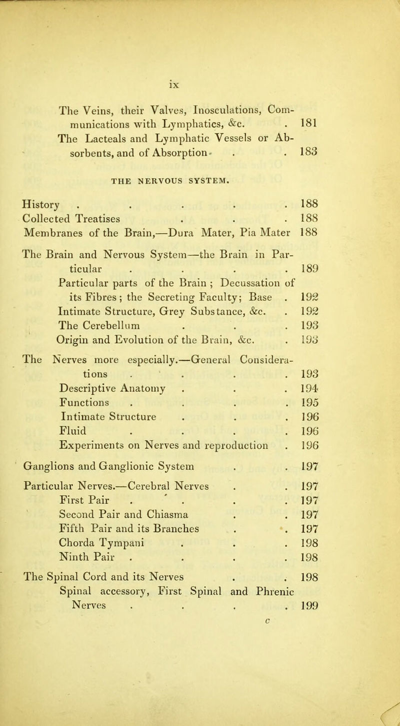 The Veins, their Valves, Inosculations, Com- munications with Lymphatics, &c. . 181 The Lacteals and Lymphatic Vessels or Ab- sorbents, and of Absorption- . .183 THE NERVOUS SYSTEM. History . . . . .188 Collected Treatises . . . 188 Membranes of the Brain,—Dura Mater, Pia Mater 188 The Brain and Nervous System—the Brain in Par- ticular . . . .189 Particular parts of the Brain ; Decussation of its Fibres ; the Secreting Faculty; Base . 192 Intimate Structure, Grey Substance, &c. . 192 The Cerebellum . . . 193 Origin and Evolution of the Brain, &c. . 193 The Nerves more especially.—General Considera- tions . . . . 193 Descriptive Anatomy . . .194 Functions . . . .195 Intimate Structure . . .196 Fluid . . . .196 Experiments on Nerves and reproduction . 196 Ganglions and Ganglionic System . . 197 Particular Nerves.—Cerebral Nerves . .197 First Pair . ' . . .197 Second Pair and Chiasma . . 197 Fifth Pair and its Branches . 197 Chorda Tympani . . .198 Ninth Pair . . . .198 The Spinal Cord and its Nerves . .198 Spinal accessory. First Spinal and Phrenic Nerves . . . .199