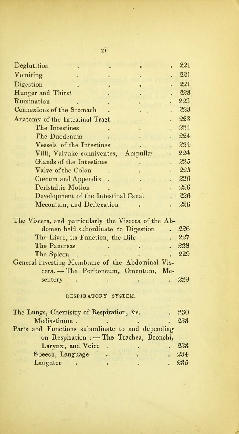 Deglutition . . . .221 Vomiting . . . .221 Digestion . . . . 221 Hunger and Thirst . . .223 Rumination .... 223 Connexions of the Stomach . . , . 223 Anatomy of the Intestinal Tract . . 223 The Intestines . . . 224! The Duodenum . . . 224> Vessels of the Intestines . . 224 Villi, Valvulae conniventes,—Ampullae . 224 Glands of the Intestines . . 235 Valve of the Colon . . .225 Caecum and Appendix . . . 236 Peristaltic Motion . . . 226 Development of the Intestinal Canal . 226 Meconium, and Defsecation . . 226 The Viscera, and particularly the Viscera of the Ab- domen held subordinate to Digestion . 226 The Liver, its Function, the Bile . 227 The Pancreas . . .228 The Spleen . -. . .239 General investing Membrane of the Abdominal Vis- cera. — The Peritoneum, Omentum, Me- sentery .... 229 RESPIRATORY SYSTEM. The Lungs, Chemistry of Respiration, &c. . 230 Mediastinum .... 233 Parts and Functions subordinate to and depending on Respiration : — The Trachea, Bronchi, Larynx, and Voice . . . 233 Speech, Language . . . 234 Laughter . . . . 235