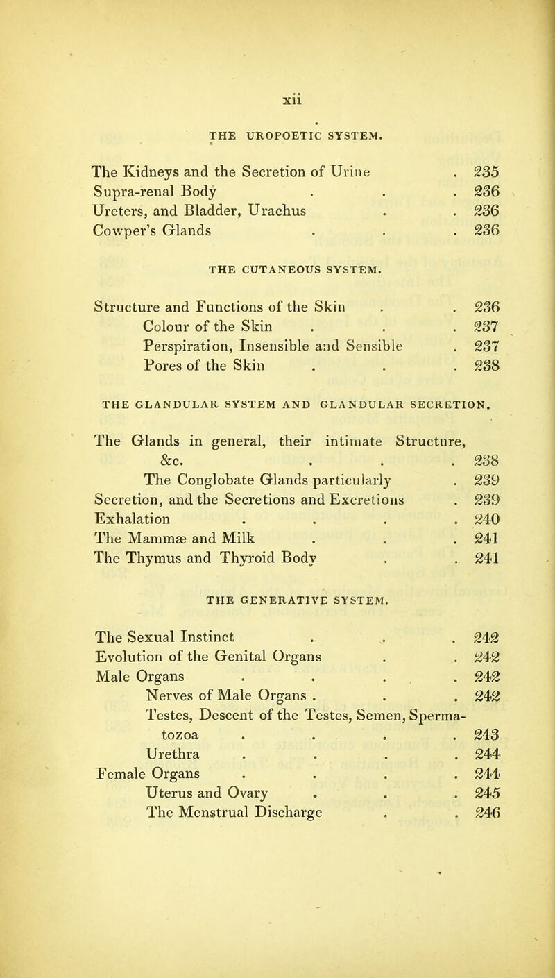 THE UROPOETIC SYSTEM. The Kidneys and the Secretion of Urine . 235 Supra-renal Body . . . 236 Ureters, and Bladder, Urachus . . 236 Cowper's Glands . . .236 THE CUTANEOUS SYSTEM. Structure and Functions of the Skin . , 236 Colour of the Skin . . .237 Perspiration, Insensible and Sensible . 237 Pores of the Skin . . .238 THE GLANDULAR SYSTEM AND GLANDULAR SECRETION. The Glands in general, their intimate Structure, &c. ... 238 The Conglobate Glands particularly . 239 Secretion, and the Secretions and Excretions . 239 Exhalation .... 240 The Mammae and Milk . . .241 The Thymus and Thyroid Body . . 241 THE GENERATIVE SYSTEM. The Sexual Instinct . . 242 Evolution of the Genital Organs . . 242 Male Organs . . . . 242 Nerves of Male Organs . . . 242 Testes, Descent of the Testes, Semen, Sperma- tozoa . . . . 243 Urethra .... 244 Female Organs .... 244 Uterus and Ovary . . . 245 The Menstrual Discharge . . 246
