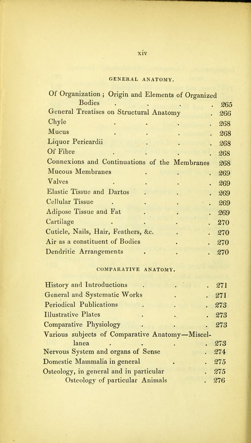 GENERAL ANATOMY. Of Organization ; Origin and Elements of Organized Bodies . . . .265 General Treatises on Structural Anatomy . 266 Chyle . . . .268 Mucus .... 268 Liquor Pericardii . . . 268 Of Fibre , . . .268 Connexions and Continuations of the Membranes 268 Mucous Membranes . . . 269 Valves . . . .269 Elastic Tissue and Dartos . . . 269 Cellular Tissue . . . . 269 Adipose Tissue and Fat . . . 269 Cartilage .... 370 Cuticle, Nails, Hair, Feathers, &c. . . 270 Air as a constituent of Bodies . . 270 Dendritic Arrangements . . . 270 COMPARATIVE ANATOMY. History and Introductions . ,  . 271 General and Systematic Works . . 271 Periodical Publications . . . 273 Illustrative Plates . .. . 273 Comparative Physiology . . . 273 Various subjects of Comparative Anatomy—Miscel- lanea .... 273 Nervous Sj'stem and organs of Sense . 274 Domestic Mammalia in general . . 275 Osteology, in general and in particular . 275 Osteology of particular Animals . 276