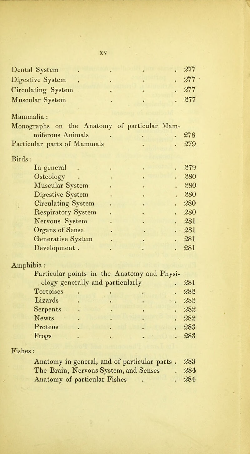Dental System .... Digestive System .... Circulating System Muscular System Mammalia : Monographs on the Anatomy of particular Mam- miferous Animals . . . Particular parts of Mammals Birds; In general Osteology Muscular System Digestive System Circulating System Respiratory System Nervous System Organs of Sense Generative System Development . 277 277 277 277 278 279 279 280 280 280 280 280 281 281 281 281 Amphibia : Particular points in the Anatomy and Physi- ology generally and particularly 281 Tortoises 282 Lizards 282 Serpents 282 Newts 282 Proteus 283 Frogs 283 Fishes: Anatomy in general, and of particular parts . 283 The Brain, Nervous System, and Senses . 284 Anatomy of particular Fishes . . 284