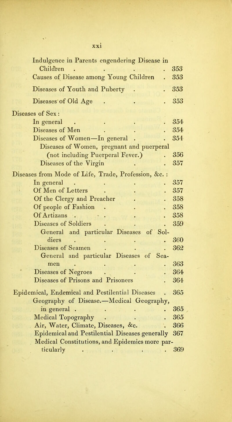 Indulgence in Parents engendering Disease in Chilcrren . . . .353 . Causes of Disease among Young Children . 353 Diseases of Youth and Puberty . . 353 Diseases of Old Age . . . 353 Diseases of Sex: In general .... 354 Diseases of Men . . . 354 Diseases of Women—In general . . 354 Diseases of Women, pregnant and puerperal (not including Puerperal Fever.) . 356 Diseases of the Virgin . . 357 Diseases from Mode of Life, Trade, Profession, &c. : In general . . . . 357 Of Men of Letters . . . 357 Of the Clergy and Preacher . . 358 Of people of Fashion . . . 358 OfArtizans . - . . .358 Diseases of Soldiers . . . 359 General and particular Diseases of Sol- diers . . . .360 Diseases of Seamen . . . 362 General and particular Diseases of Sea- men . . . .363 Diseases of Negroes . . . 364 Diseases of Prisons and Prisoners . 364 Epidemical, Endemical and Pestilential Diseases . 365 Geography of Disease.—Medical Geography, in general .... 365 Medical Topography . . . 365 Air, Water, Climate, Diseases, &c. . 366 Epidemical and Pestilential Diseases generally 367 Medical Constitutions, and Epidemics more par- ticularly . . . . 369