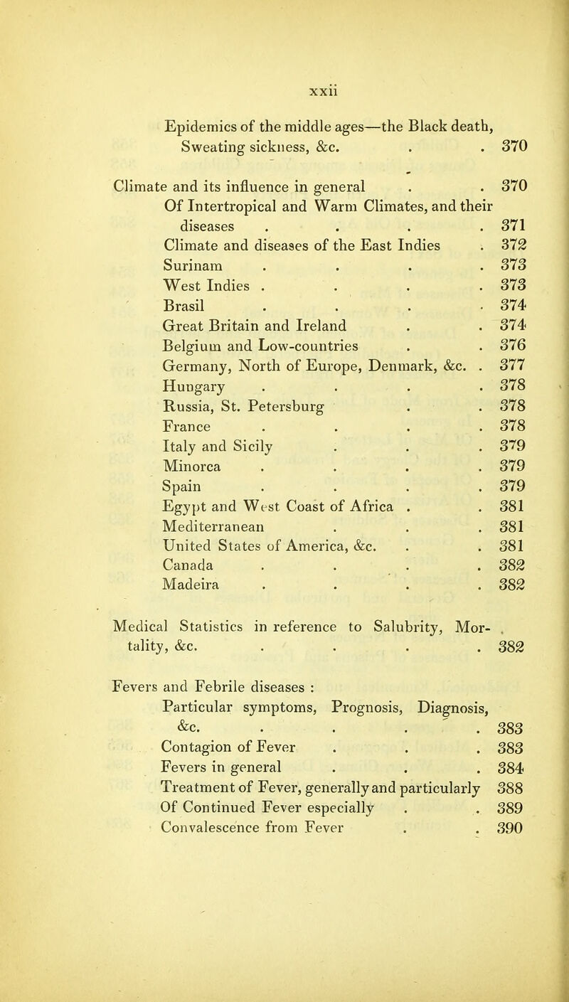 Epidemics of the middle ages—the Black death, Sweating sickness, &c. . . 370 Climate and its influence in general . . 370 Of Intertropical and Warm Climates, and their diseases .... 371 Climate and diseases of the East Indies ■. 372 Surinam .... 373 West Indies . . . .373 Brasil . . . . 374 Great Britain and Ireland . . 374 Belgium and Low-countries . . 376 Germany, North of Europe, Denmark, &c. . 377 Hungary .... 378 Russia, St. Petersburg . . 378 France .... 378 Italy and Sicily . . .379 Minorca .... 379 Spain .... 379 Egypt and Wt st Coast of Africa . . 381 Mediterranean . . .381 United States of America, &c. . . 381 Canada . . . .382 Madeira . . ' . .382 Medical Statistics in reference to Salubrity, Mor- tality, &c. . . . . 382 Fevers and Febrile diseases : Particular symptoms. Prognosis, Diagnosis, &c. . . .  . 383 Contagion of Fever . . . 383 Fevers in general . . . 384 Treatment of Fever, generally and particularly 388 Of Continued Fever especially . . 389 Convalescence from Fever . . 390