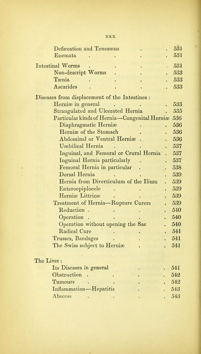 Defaecation and Tenesmus . .531 Enemata . . . .531 Intestinal Worms .... 531 Non-descript Worms . . . 533 Taenia . . . .533 Ascarides . . . . 533 Diseases from displacement of the Intestines : Hernia in general . . . 533 Strangulated and Ulcerated Hernia . 535 Particular kinds of Hernia—Congenital Herniae 536 Diaphragmatic Herniae . . 536 Herniae of the Stomach . . 536 Abdominal or Ventral Herniae . . 536 Umbilical Hernia . . . 537 Inguinal, and Femoral or Crural Hernia . 537 Inguinal Hernia particularly . . 537 Femoral Hernia in particular . . 538 Dorsal Hernia . . . 539 Hernia from Diverticulum of the Ilium . 539 Enteroepiplocele . . . 539 Herniae Littric^ . . . 539 Treatment of Hernia—Rupture Curers . 539 Reduction .... 540 Operation .... 540 Operation without opening the Sac . 540 Radical Cure  . . . 541 Trusses, Bandages . . . 541 The Swiss subject to Herniae . . 541 The Liver: Its Diseases in general . . 541 Obstruction .... 542 Tumours .... 542 Inflammation—Hepatitis . . 543 Abscess .... 543