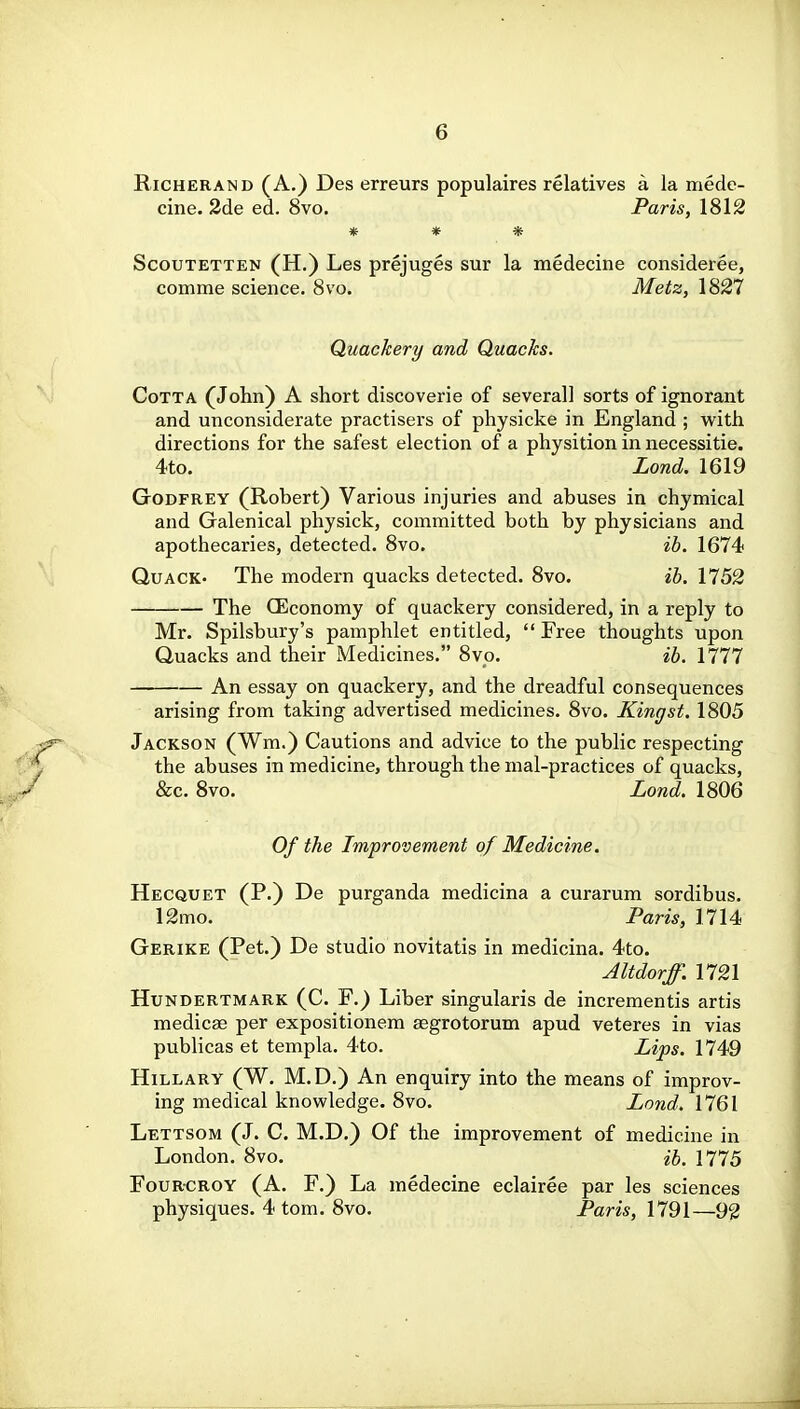 RiCHERAND (A.) Des erreurs populaires relatives a la mede- cine. 2de ed. 8vo. Paris, 1812 * * * ScouTETTEN (H.) Les prejuges sur la medecine consideree, comme science. Svo. Metz, 1827 Quackery and Quacks. CoTTA (John) A short discoverie of several] sorts of ignorant and unconsiderate practisers of physicke in England ; with directions for the safest election of a physition in necessitie. 4to. Lond. 1619 Godfrey (Robert) Various injuries and abuses in chymical and Galenical physick, committed both by physicians and apothecaries, detected. Svo. ib. 1674 Quack- The modern quacks detected. Svo. ih. 1752 The CEconomy of quackery considered, in a reply to Mr. Spilsbury's pamphlet entitled,  Free thoughts upon Quacks and their Medicines. Svo. ib. 1777 An essay on quackery, and the dreadful consequences arising from taking advertised medicines. Svo. Kingst. 1805 Jackson (Wm.) Cautions and advice to the public respecting the abuses in medicine, through the mal-practices of quacks, &c. Svo. Lond. 1806 Of the Improvement of Medicine. Hecquet (P.) De purganda medicina a curarum sordibus. 12mo. Paris, 1714 Gerike (Pet.) De studio novitatis in medicina. 4to. Altdorff. 1721 Hundertmark (C. F.) Liber singularis de incrementis artis medicse per expositionem aegrotorum apud veteres in vias publicas et templa. 4to. Lips. 1749 Hillary (W. M.D.) An enquiry into the means of improv- ing medical knowledge. Svo. Lond. 1761 Lettsom (J. C. M.D.) Of the improvement of medicine in London. Svo. ib. 1775 FouRCROY (A. F.) La medecine eclairee par les sciences physiques. 4 tom. Svo. Paris, 1791—92