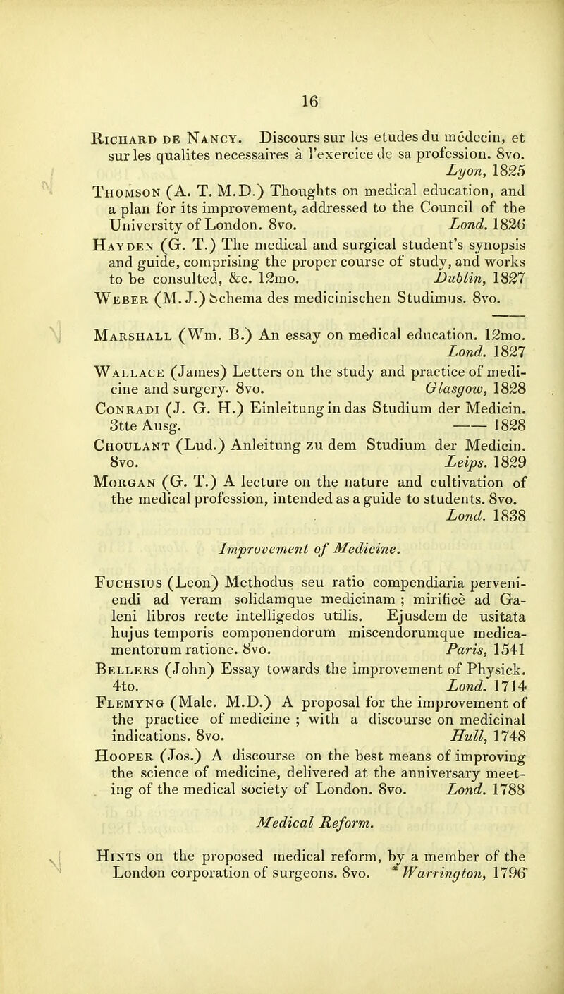 Richard de Nancy. Discourssur les etudes du medecin, et sur las qualites necessaires a I'exercice de sa profession. 8vo. Lyon, 1825 Thomson (A. T. M.D.) Thoughts on medical education, and a plan for its improvement, addressed to the Council of the University of London. Svo. Lond. 182G Hay DEN (G. T.) The medical and surgical student's synopsis and guide, comprising the proper course of study, and works to be consulted, &c. 12mo. JDublin, 1827 Weber (M.J.) Schema des medicinischen Studimus. Svo. Marshall (Wm. B.) An essay on medical education. 12mo. Lond. 1827 Wallace (James) Letters on the study and practice of medi- cine and surgery. Svo. Glasgow, 182S Conradi (J. G. H.) Einleitungin das Studium der Medicin. StteAusg. 1828 Choulant (Lud.) Anleitung zu dem Studium der Medicin. Svo. Leips. 1829 Morgan (G. T.) A lecture on the nature and cultivation of the medical profession, intended as a guide to students. Svo. Lond. 1838 Improvement of Medicine. Fuchsitjs (Leon) Methodus seu ratio compendiaria perveni- endi ad veram solidamque medicinam ; mirifice ad Ga- leni libros recte intelligedos utilis. Ejusdem de usitata hujus temporis componendorum miscendorumque medica- mentorum ratione. Svo. Pam, 1541 Bellers (John) Essay towards the improvement of Physick. 4to. Lond. 1714 Flemyng (Male. M.D.) A proposal for the improvement of the practice of medicine ; with a discourse on medicinal indications. Svo. Hull, 1748 Hooper (Jos.) A discourse on the best means of improving the science of medicine, delivered at the anniversary meet- ing of the medical society of London. 8vo. Lond. 1788 Medical Reform. Hints on the proposed medical reform, by a member of the London corporation of surgeons. Svo. * Warrington, 1796