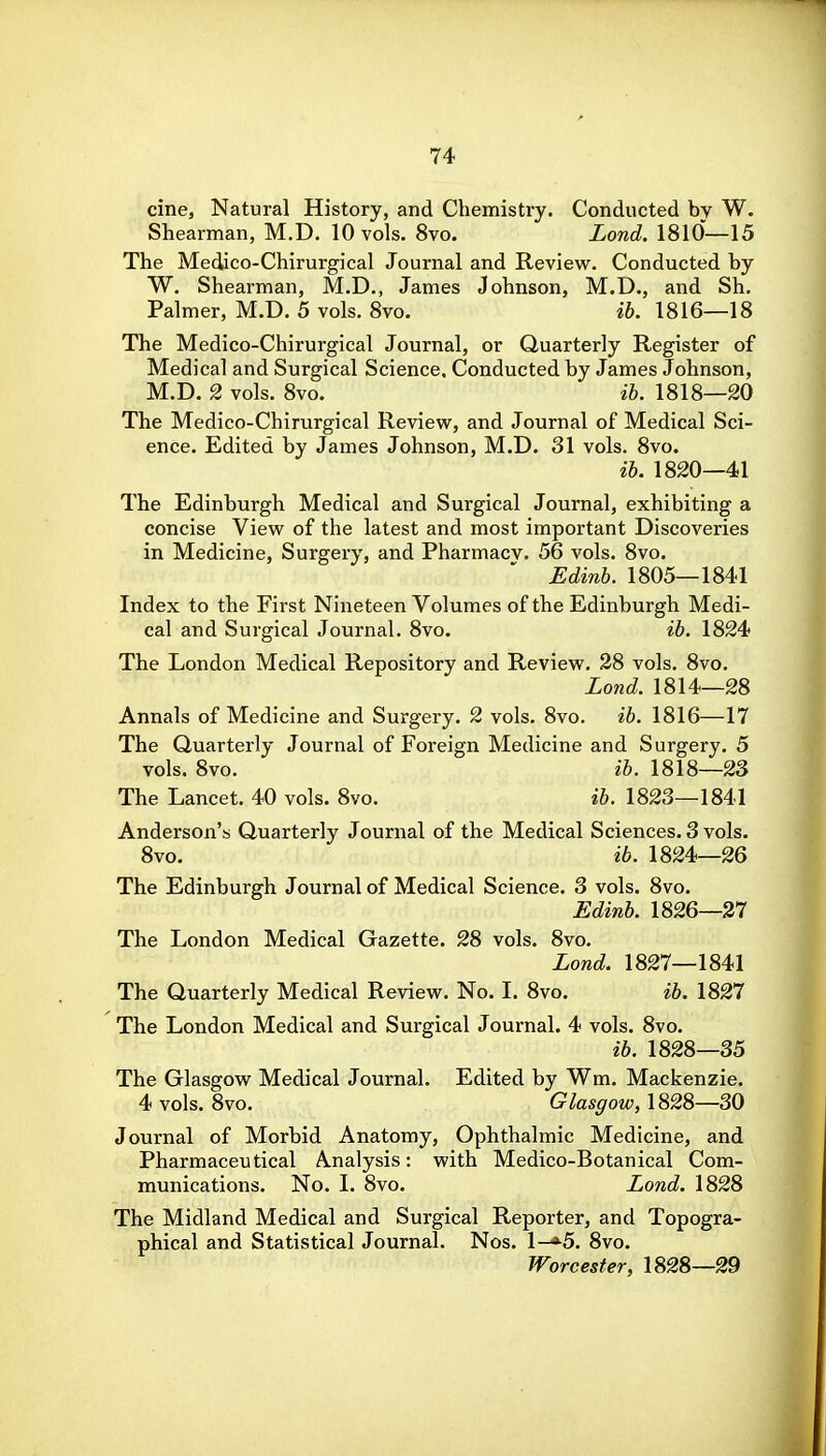 cine, Natural History, and Chemistry. Conducted by W. Shearman, M.D. 10 vols. 8vo. Lond. 1810—15 The Medico-Chirurgical Journal and Review. Conducted by W. Shearman, M.D., James Johnson, M.D., and Sh. Palmer, M.D. 5 vols. 8vo. ib. 1816—18 The Medico-Chirurgical Journal, or Quarterly Register of Medical and Surgical Science, Conducted by James Johnson, M.D. 2 vols. 8vo. ih. 1818—20 The Medico-Chirurgical Review, and Journal of Medical Sci- ence. Edited by James Johnson, M.D. 31 vols. 8vo. ih. 1820—41 The Edinburgh Medical and Surgical Journal, exhibiting a concise View of the latest and most important Discoveries in Medicine, Surgery, and Pharmacy. 56 vols. 8vo. Edinh. 1805—1841 Index to the First Nineteen Volumes of the Edinburgh Medi- cal and Surgical Journal. 8vo. ih. 1824 The London Medical Repository and Review. 28 vols. 8vo. Lond. 1814—28 Annals of Medicine and Surgery. 2 vols. 8vo. ih. 1816—17 The Quarterly Journal of Foreign Medicine and Surgery. 5 vols. 8vo. ih. 1818—23 The Lancet. 40 vols. 8vo. ih. 1823—1841 Anderson's Quarterly Journal of the Medical Sciences. 3 vols. 8vo. ib. 1824—26 The Edinburgh Journal of Medical Science. 3 vols. 8vo. Edinh. 1826—27 The London Medical Gazette. 28 vols. 8vo, Lond. 1827—1841 The Quarterly Medical Review. No. I. 8vo. ih. 1827 The London Medical and Surgical Journal. 4 vols. 8vo. ih. 1828—35 The Glasgow Medical Journal. Edited by Wm. Mackenzie. 4 vols. 8vo. Glasgow, 1828—30 Journal of Morbid Anatomy, Ophthalmic Medicine, and Pharmaceutical Analysis: with Medico-Botanical Com- munications. No. I. 8vo. Lond. 1828 The Midland Medical and Surgical Reporter, and Topogra- phical and Statistical Journal. Nos. 1—»^5. 8vo. Worcester, 1828—29