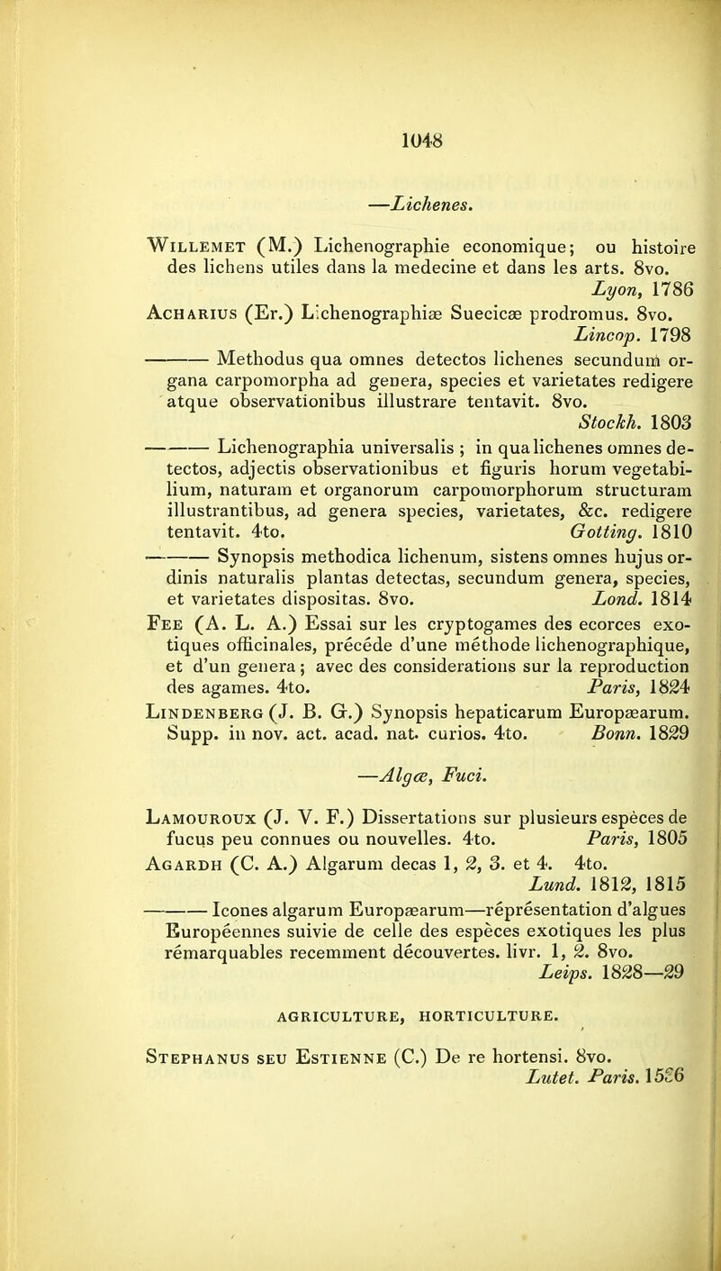 —Lichenes. WiLLEMET (M.) Lichenographie economique; ou histoire des lichens utiles dans la medecine et dans les arts. 8vo. Lyon, 1786 AcHARius (Er.) Lichenographiae Suecicse prodromus. 8vo. Lincnp. 1798 Methodus qua omnes detectos lichenes secundunfi or- gana carpoinorpha ad genera, species et varietates redigere atque observationibus illustrare tentavit. 8vo. Stockh. 1803 Lichenographia universalis ; in qua lichenes omnes de- tectos, adjectis observationibus et figuris horum vegetabi- lium, naturam et organorum carpomorphorum structuram illustrantibus, ad genera species, varietates, &c. redigere tentavit. 4to. Gotting. 1810 Synopsis methodica lichenum, sistens omnes hujus or- dinis naturalis plantas detectas, secundum genera, species, et varietates dispositas. 8vo. Lond. 1814 Fee (A. L. A.) Essai sur les cryptogames des ecorces exo- tiques officinales, precede d'une methode lichenographique, et d'un genera; avec des considerations sur la reproduction des agames. 4to. Paris, 1824 LiNDENBERG (J. B. G.) Synopsis hepaticarum Europ^arum. Supp. in nov. act. acad. nat. curios. 4to. Bonn. 1829 —Algce, Fuci. Lamouroux (J. V. F.) Dissertations sur plusieurs especes de fucus peu connues ou nouvelles. 4to. Paris, 1805 Agardh (C. a.) Algarum decas 1, 2, 3. et 4. 4to. Lund. 1812, 1815 Icones algarum Europsearum—representation d'algues Europeennes suivie de celle des especes exotiques les plus remarquables recemment decouvertes. livr. 1, 2. 8vo. Leips. 1828—29 AGRICULTURE, HORTICULTURE. Stephanus seu Estienne (C.) De re hortensi. 8vo. Lutet. Paris, 15£6