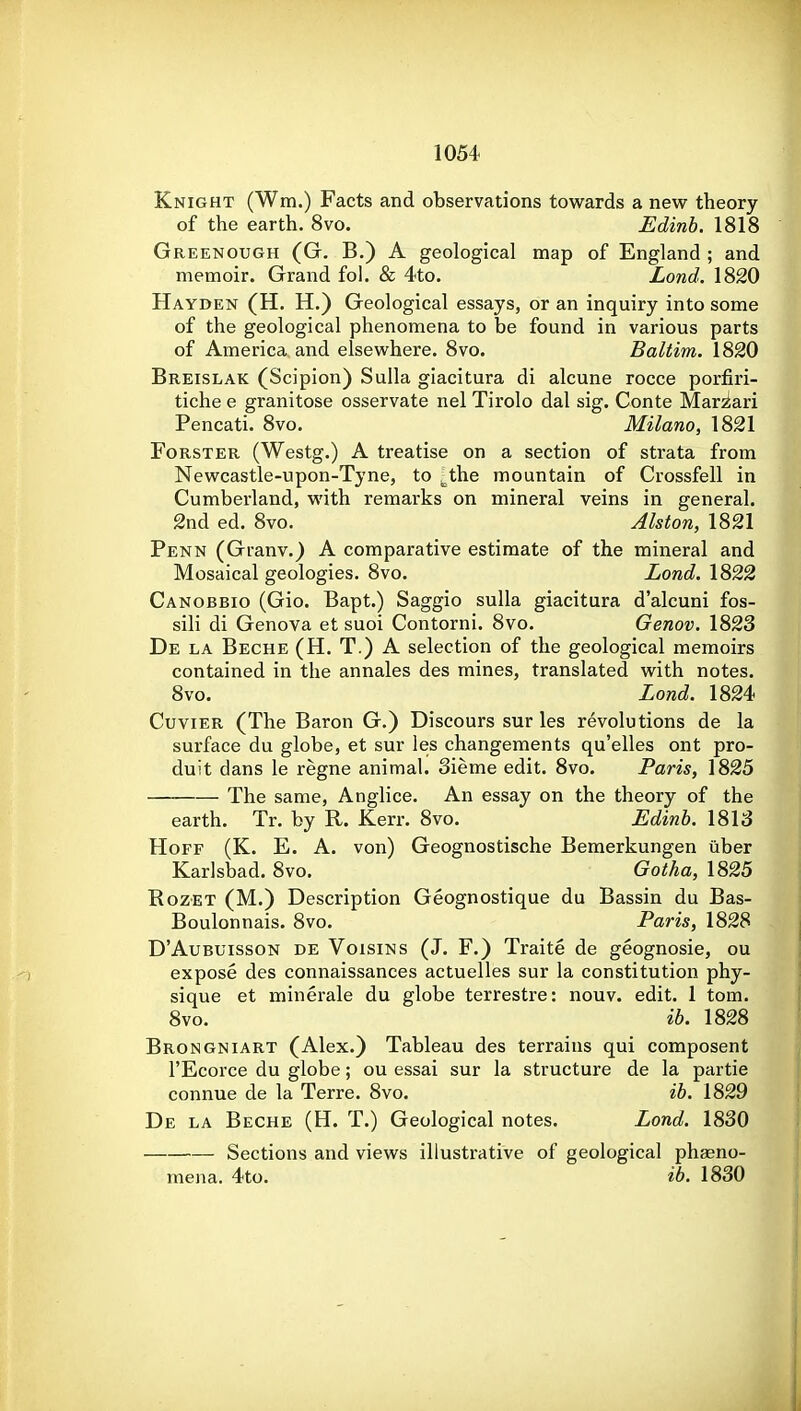 Knight (Wm.) Facts and observations towards a new theory of the earth. 8vo. Edinb. 1818 Greenough (G. B.) a geological map of England ; and memoir. Grand fol. & 4to. Lond. 1820 Hayden (H. H.) Geological essays, or an inquiry into some of the geological phenomena to be found in various parts of America and elsewhere. 8vo. Baltim. 1820 Breislak (Scipion) Sulla giacitura di alcune rocce porfiri- tiche e granitose osservate nel Tirolo dal sig. Conte Mar^ari Pencati. 8vo. Milam, 1821 FoRSTER (Westg.) A treatise on a section of strata from Newcastle-upon-Tyne, to ^the mountain of Crossfell in Cumberland, with remarks on mineral veins in general, 2nd ed. 8vo. Alston, 1821 Penn (Granv.) A comparative estimate of the mineral and Mosaical geologies. 8vo. Lond. 1822 Canobbio (Gio. Bapt.) Saggio suUa giacitura d'alcuni fos- sili di Genova et suoi Contorni. 8vo. Genov. 1823 De la Beche (H. T.) a selection of the geological memoirs contained in the annales des mines, translated with notes. 8vo. Lond. 1824 Cuvier (The Baron G.) Discours sur les revolutions de la surface du globe, et sur les changements qu'elles ont pro- duit dans le regne animal. 3ieme edit. 8vo. Paris, 1825 The same, Anglice. An essay on the theory of the earth. Tr. by R. Kerr. 8vo. Edinb. 1813 HoFF (K. E. A. von) Geognostische Bemerkungen tlber Karlsbad. 8vo. Gotha, 1825 RozET (M.) Description Geognostique du Bassin du Bas- Boulonnais. 8vo. Paris, 1828 D'AuBuissoN de VoisiNs (J. F.) Traite de geognosie, ou expose des connaissances actuelles sur la constitution phy- sique et minerale du globe terrestre: nouv. edit. 1 torn. 8vo. ib. 1828 Brongniart (Alex.) Tableau des terrains qui composent I'Ecorce du globe; ou essai sur la structure de la partie connue de la Terre. 8vo. ib. 1829 De la Beche (H. T.) Geological notes. Lond. 1830 Sections and views illustrative of geological phaeno- mena. 4to. ib. 1830