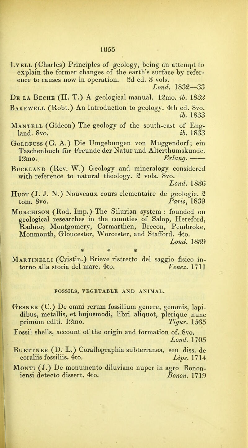 Lyell (Charles) Principles of geology, being an attempt to explain the former changes of the earth's surface by refer- ence to causes now in operation. 2d ed. 3 vols. Lond. 1832—33 De la Beche (H. T.) a geological manual. 12mo. ib. 1832 Bakewell (Robt.) An introduction to geology. 4th ed. 8vo. ib. 1833 Mantell (Gideon) The geology of the south-east of Eng- land. 8vo. ib. 1833 GoLDFUSS (G. A.) Die Umgebungen von Muggendorf; ein Taschenbuch fiir Freunde der Natur und Alterthumskunde. 12mo. Erlang. BucKLAND (Rev. W.) Geology and mineralogy considered with reference to natural theology. 2 vols. 8vo. Lond. 1836 HuoT (J. J. N.) Nouveaux cours elementaire de geologie. 2 tom. 8vo. Paris, 1839 MuRCHisoN (Rod. Imp.) The Silurian system : founded on geological researches in the counties of Salop, Hereford, Radnor, Montgomery, Carmarthen, Brecon, Pembroke, Monmouth, Gloucester, Worcester, and Stafford. 4to. Lond. 1839 * * * Martinelli (Cristin.) Brieve ristretto del saggio fisico in- torno alia storia del mare. 4to. Venez. 1711 FOSSILS, vegetable AND ANIMAL. Gesner (C.) De omni rerum fossilium genere, gemmis, lapi- dibus, metallis, et hujusmodi, libri aliquot, plerique nunc primum editi. 12mo. Tigur. 1565 Fossil shells, account of the origin and formation of. 8vo. Lond. 1705 BuETTNER (D. L.) Corallographia subterranea, seu diss, de coraliis fossiliis. 4to. Lips. 1714 Monti (J.) De monumento diluviano nuper in agro Bonon- iensi detecto dissert. 4to. Bonon. 1719