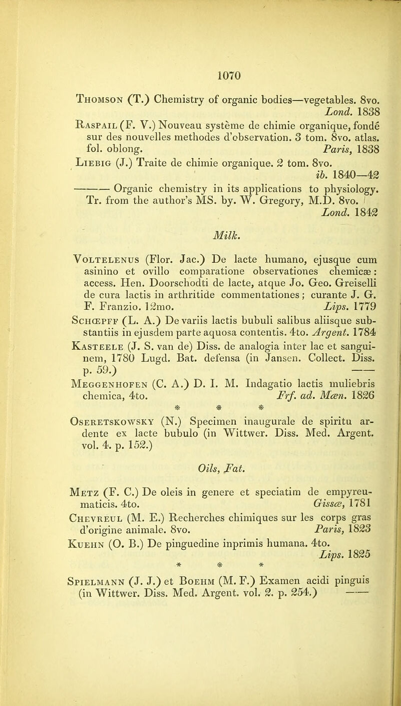 Thomson (T.} Chemistry of organic bodies—vegetables. 8vo. Lond. 1838 Raspail (F. V.) Nouveau systeme de chiraie organique, fonde sur des nouvelles methodes d'observation. 3 torn. 8vo. atlas, fol. oblong. Paris, 1838 LiEBiG (J.) Traite de chimie organique. 2 torn. 8vo. ih. 1840—42 Organic chemistry in its applications to physiology. Tr. from the author's MS. by. W. Gregory, M.D. 8vo. ! Lond. 1842 Milk. VoLTELENUS (Flor. Jac.) De lacte hnmano, ejusque cum asinino et ovillo comparatione observationes chemicse: access. Hen. Doorschodti de lacte, atque Jo. Geo. Greiselli de cura lactis in arthritide commentationes; curante J. G. F. Franzio. \ 2mo. Lips. 1779 ScHCEPFF (L. A.) De variis lactis bubuli salibus aliisque sub- stantiis in ejusdem parte aquosa contentis. 4to. Argent. 1784 Kasteele (J. S. van de) Diss, de analogia inter lac et sangui- nem, 1780 Lugd. Bat. defensa (in Jansen. Collect. Diss, p. 59.) --- Meggenhofen (C. a.) D. I. M. Indagatio lactis muliebris cheraica, 4to. Frf. ad. Mcen. 1826 * * * Oseretskowsky (N.) Specimen inaugurale de spiritu ar- dente ex lacte bubulo (in Wittwer. Diss. Med. Argent, vol. 4. p. 152.) Oils, Fat. Metz (F. C.) De oleis in genere et speciatim de empyreu- maticis. 4to. Gissce,\lS\ Chevreul (M. E.) Recherches chimiques sur les corps gras d'origine animale. 8vo. Paris, 1823 KuEHN (O. B.) De pinguedine inprimis humana. 4to. Lips. 1825 * -* * Spielmann (J. J.) et BoEHM (M. F.) Examen acidi pinguis (in Wittwer. Diss. Med. Argent, vol. 2. p. 254.)