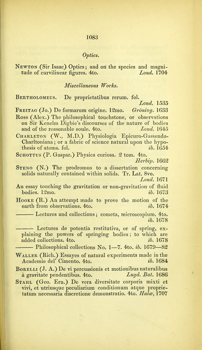Optics. Newton (Sii' Isaac) Optics; and on the species and magni- tude of curvilinear figures. 4to. Lond. 1704 Miscellaneous Works. Bertholomeus. De proprietatibus rerum. fol. Lond. 1535 Freitag (Jo.) De formarum origine. 12mo. Groning. 1633 Ross (Alex.) The philosophical touchstone, or observations on Sir Kenelm Digbie's discourses of the nature of bodies and of the reasonable soule. 4to. Lond. 1645 Charleton (W., M.D.) Physiologia Epicuro-Gassendo- Charltoniana ; or a fabric of science natural upon the hypo- thesis of atoms, fol. ih. 1654 ScHOTTUs (P. Gaspar.) Physica curiosa. 2 tom. 4to. Herbip. 1662 Steno (N.) The prodromus to a dissertation concerning solids naturally contained within solids. Tr. Lat. 8vo. Lond. 1671 An essay touching the gravitation or non-gravitation- of fluid bodies. 12mo. ib. 1673 HooKE (R.) An attempt made to prove the motion of the earth from observations. 4to. ih. 1674 Lectures and collections; cometa, microscopium. 4to. ib. 1678 Lectures de potentia restitutiva, or of spring, ex- plaining the powers of springing bodies ; to which are added collections. 4to. ib. 1678 Philosophical collections No. 1—7. 4to. ib. 1679—82 Waller (Rich.) Essayes of natural experiments made in the Academie del' Cimento. 4to. ib. 1684 BoRELLi (J. A.) De vi percussionis et motionibus naturalibus a gravitate pendentibus. 4to. Lugd. Bat. 1686 Stahl (Geo, Ern.) De vera diversitate corporis mixti et vivi, et utriusque peculiarium conditionum atque proprie- tatum necessaria discretione demonstratio. 4to. Halcc, 1707