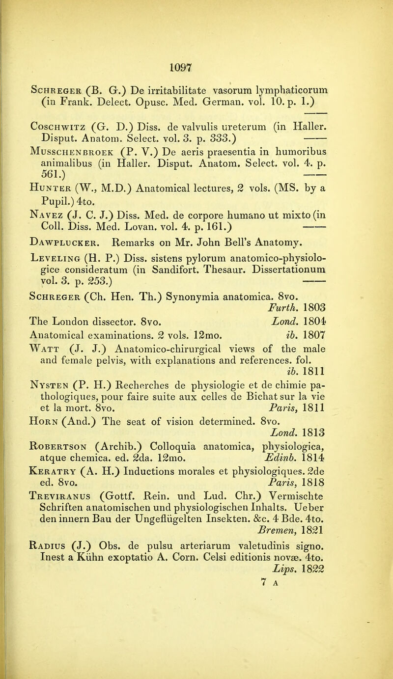 ScHREGER (B. G.) De irritabilitate vasorum lymphaticorum (in Frank. Delect. Opusc. Med. German, vol. 10. p. 1.) CoscHwiTz (G. D.) Diss, de valvulis ureterum (in Haller. Disput. Anatom. Select, vol. 3. p. 33S.) MusscHENBROEK (P. V.) De aeris praesentia in humoribus animalibus (in Haller. Disput. Anatom. Select, vol. 4. p. 561.) Hunter (W., M.D.) Anatomical lectures, 2 vols. (MS. by a Pupil.) 4to. Navez (J. C. J.) Diss. Med. de corpora bumano ut mixto(in Coll. Diss. Med. Lovan. vol. 4. p. 161.) Dawplucker. Remarks on Mr. John Bell's Anatomy. Leveling (H. P.) Diss, sistens pylorum anatomico-physiolo- gice consideratum (in Sandifort. Thesaur. Dissertationum vol. 3. p. 253.) ScHREGER (Ch. Hen. Th.) Synonyraia anatomica. 8vo. Furth. 1803 The London dissector. Svo. Lond. 1804 Anatomical examinations. 2 vols. 12mo. ib. 1807 Watt (J. J.) Anatomico-chirurgical views of the male and female pelvis, vpith explanations and references, fol. ih. 1811 Nysten (P. H.) Recherches de physiologie et de chimie pa- thologiques, pour faire suite aux celles de Bichatsur la vie et la mort. 8vo. Paris, 1811 Horn (And.) The seat of vision determined. 8vo. Lond. 1813 Robertson (Archib.) Colloquia anatomica, physiologica, atque chemica. ed. 2da. 12mo. Edinb. 1814 Keratry (A. H.) Inductions morales et physiologiques. 2de ed. Svo. Paris, 1818 Treviranus (Gottf. Rein, und Lud. Chr.) Vermischte Schriften anatomischen und physiologischen Inhalts. Ueber den innern Bau der Ungefliigelten Insekten. &c. 4 Bde. 4to. Bremen, 1821 Radius (J.) Obs. de pulsu arteriarura valetudinis signo. Inest a Kiihn exoptatio A. Corn. Celsi editionis novae. 4to. Lips. \S22 7 A