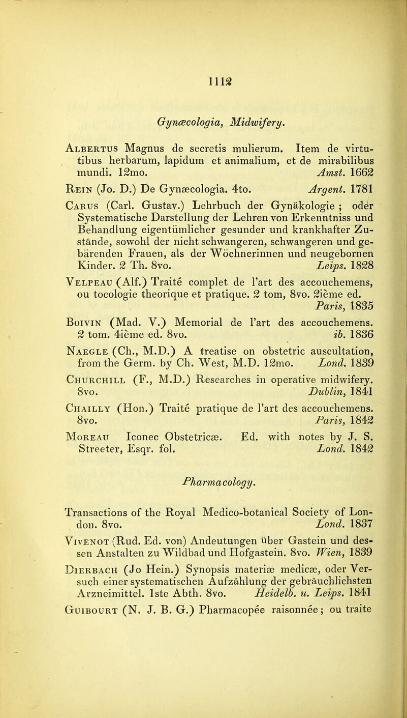 GyncBcologia, Midwifery. Albertus Magnus de secretis mulierum. Item de virtu- tibus herbarum, lapidum et animalium, et de mirabilibus mundi. 12mo. Amst. 1662 Rein (Jo. D.) De Gynascologia. 4to. Argent. 1781 Cartjs (Carl. Gustav.) Lehrbucli der Gynakologie ; oder Systematische Darstellung der Lehren von Erkenntniss und Behandlung eigentiimlicher gesunder und krankhafter Zu- stande, sowohl der nicht schwangeren, schwangeren und ge- barenden Frauen, als der Wochnerinnen und neugebornen Kinder. 2 Th. 8vo. Leips. 1828 Velpeau (Alf.) Traite complet de I'art des accouchemens, ou tocologie theorique et pratique. 2 torn, 8vo. 2ieme ed. Paris, 1835 BoiviN (Mad. V.) Memorial de I'art des accouchemens. 2 tom. 4ieme ed. 8vo. ib. 1836 Naegle (Ch., M.D.) A treatise on obstetric auscultation, from the Germ, by Ch. West, M.D. 12mo. Lond. 1839 Churchill (F., M.D.) Researches in operative midwifery. 8vo. Dublin, 1841 Chailly (Hon.) Traite pratique de I'art des accouchemens. 8vo. Paris, 1842 MoREAU Iconec Obstetricse. Ed. with notes by J. S. Streeter, Esqr. fol. Lond. 1842 Pharmacology. Transactions of the Royal Medico-botanical Society of Lon- don. 8vo. Lond. 1837 VivENOT (Rud. Ed. von) Andeutungen iiber Gastein und des- sen Anstalten zu Wildbadund Hofgastein. 8vo. Wien, 1839 DiERBACH (Jo Hein.) Synopsis materia medicge, oder Ver- such einer systematischen Aufzahlung der gebrauchlichsten Arzneimittel. Iste Abth. 8vo. Heidelb. u. Leips. 1841 GuiBOURT (N. J. B. G.) Pharmacopee raisonnee; ou traite