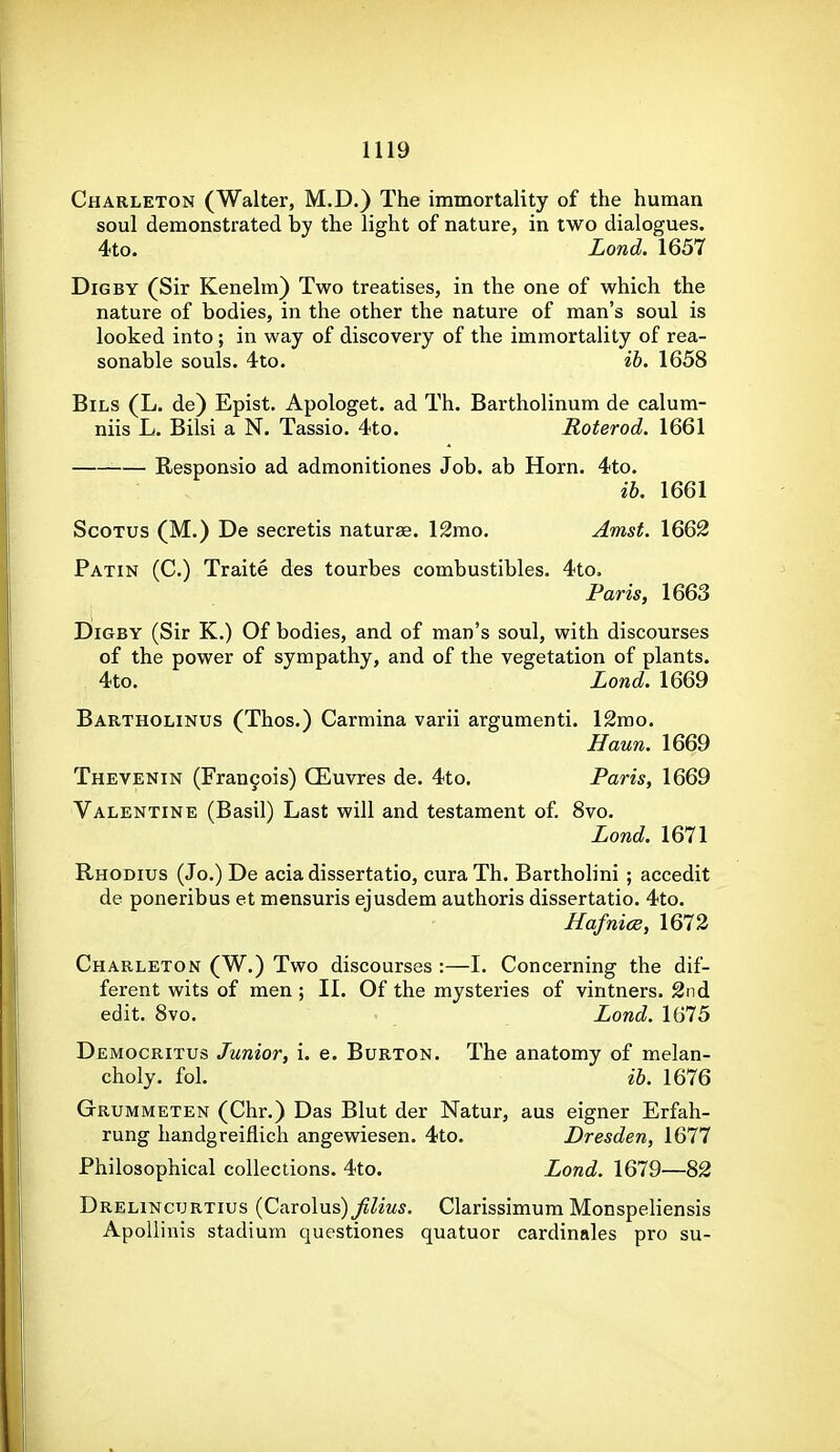 Charleton (Walter, M.D.) The immortality of the human soul demonstrated by the light of nature, in two dialogues. 4to. Lond. 1657 Dig BY (Sir Kenelm) Two treatises, in the one of which the nature of bodies, in the other the nature of man's soul is looked into ; in way of discovery of the immortality of rea- sonable souls. 4to. ib. 1658 BiLS (L. de) Epist. Apologet. ad Th. Bartholinum de calum- niis L. Bilsi a N. Tassio. 4to. Roterod. 1661 Responsio ad admonitiones Job. ab Horn. 4to. ib. 1661 ScoTUS (M.) De secretis naturae. 12mo. Amst. 1662 Patin (C.) Traite des tourbes combustibles. 4to. Paris, 1663 DiGBY (Sir K.) Of bodies, and of man's soul, with discourses of the power of sympathy, and of the vegetation of plants. 4to. Lond. 1669 Bartholinus (Thos.) Carmina varii argumenti. 12mo. Haun. 1669 Thevenin (Fran9ois) CEuvres de. 4to. Paris, 1669 Valentine (Basil) Last will and testament of 8vo, Lond. 1671 Rhodius (Jo.) De acia dissertatio, curaTh. Bartholini ; accedit de poneribus et mensuris ejusdem authoris dissertatio. 4to. Hafnice, 1672 Charleton (W.) Two discourses :—I. Concerning the dif- ferent wits of men ; II. Of the mysteries of vintners. 2nd edit. Svo. Lond. 1675 Democritus Junior, i. e. Burton. The anatomy of melan- choly, fol. ib. 1676 Grummeten (Chr.) Das Blut der Natur, aus eigner Erfah- rung handgreiflich angewiesen. 4to. Dresden, 1677 Philosophical collections. 4to. Lond. 1679—82 Drelincurtius {C&xo\\xs) Jilius. Clarissimum Monspeliensis ApoUinis stadium questiones quatuor cardinales pro su-