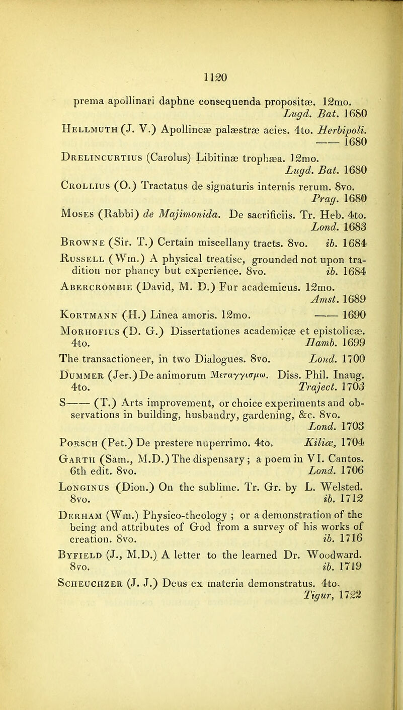 prema apollinari daphne consequenda propositse. 12mo. Lugd. Bat, 1680 H ellmuth(J. V.) ApoUineffi palaestrae acies. 4to. Herhipoli. 1680 Drelincurtius (Carolus) Libitinae trophaea. ]2mo. Lugd. Bat. 1680 Crollius (O.) Tractatus de signaturis internis rerum. 8vo. Prag. 1680 Moses (Rabbi) de Majimonida. De sacrificiis. Tr. Heb. 4to. Lond. 1683 Browne (Sir. T.) Certain miscellany tracts. 8vo. ib. 1684 Russell (Wm.) A physical treatise, grounded not upon tra- dition nor phancy but experience. 8vo. ib. 1684 Abercrombie (David, M. D.) Fur academicus. 12mo. Amst. 1689 Kortmann (H.) Linea amoris. 12mo. 1690 MoRHOFius (D. G.) Dissertationes academicae et epistolicae. 4to. Hamb. 1699 The transactioneer, in two Dialogues. 8vo. Lond. 1700 DuMMER (Jer.)De animorum Merayyiff/^w. Diss. Phil. Inaug. 4to. Traject. 170J S (T.) Arts improvement, or choice experiments and ob- servations in building, husbandry, gardening, &c. 8vo. Lond. 1703 PoRSCH (Pet.) De prestere nuperrimo. 4to. Kilice, 1704 Garth (Sam., M.D.)The dispensary; apoemin VI. Cantos. 6th edit. 8vo, Lond. 1706 LoNGiNus (Dion.) On the subhme, Tr. Gr. by L. Welsted. 8vo. ib. 1712 Derham (Wm.) Physico-theology ; or a demonstration of the being and attributes of God from a survey of his vi^orks of creation. 8vo. ib. 1716 Byfield (J., M.D.) A letter to the learned Dr. Woodward. 8vo. ib. 1719 ScHEUCHZER (J. J.) Deus ex materia demonstratus. 4to. Tigur, 1722